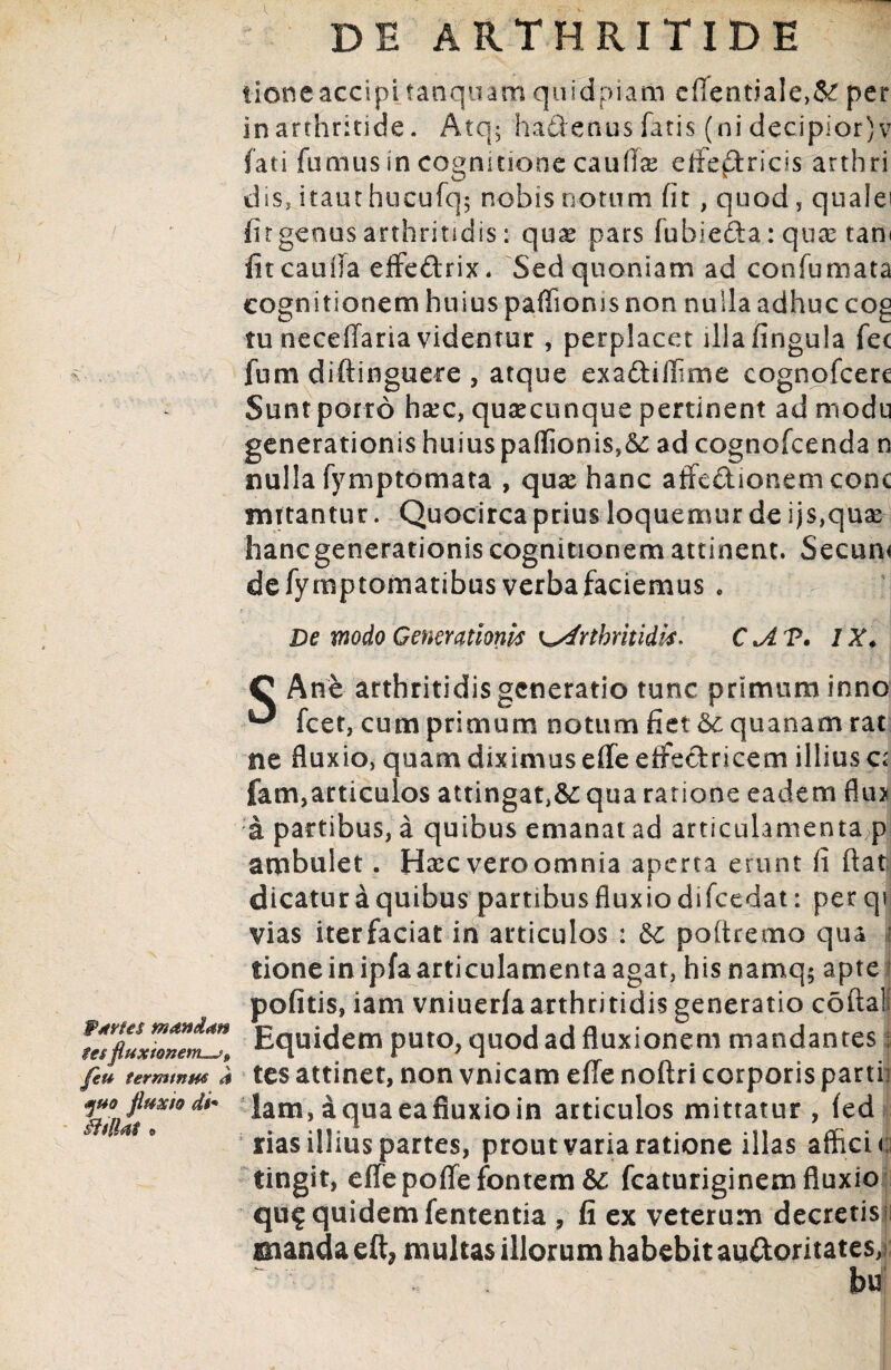 Wxrtes manduu $es fluxionem—?, feu termtnm a yuo fluxio di* §iilUt • DE ARTHRITIDE lioneaccipi tanquam quidpiam e(lentiale>& per in arthritide. Atq; ha&enus fatis (ni decipior) v fati fumus in cognitione caulis effectricis arthri dsSj itant hueufq; nobis notum fit, quod , quale' fitgcous arthritidis: quae pars lubie&a: quae tani fit catilla effeftrix. Sed quoniam ad confumata cognitionem huius paffioms non nulla adhuc cog tu neceffaria videntur , perplacet illafingula fec fum diftinguere , atque exadiffme cognofcere Sunt porro hsec, quaecunque pertinent ad modu generationis huius paffionis,&: ad cognofcenda n nulla fymptomata , quae hanc affedionem conc nutantur. Quocirca prius loquemur de ijs,quae hancgenerationis cognitionem attinent. Secum de fymptomatibus verba faciemus . t ; De modo Generationis K^drthritidis. C IX♦ C Ane arthritidis generatio tunc primum inno ^ fcet, cum primum notum fiet 6c quanam rat ne fluxio, quam diximus effe effeftricem illius a fam,articulos attingat,&: qua ratione eadem flu> a partibus, a quibus emanat ad articulamenta p ambulet. Haecveroomnia aperta erunt fi flat dicatur a quibus partibus fluxio di fcedat: per qi vias iterfaciat in articulos : 6c poftremo qua i tione in ipfaarticulamenta agat, his namq$ apte ? pofitis, iani vniuerfa arthritidis generatio cofta!; Equidem puto, quod ad fluxionem mandantes; tes attinet, non vnicam effe noftri corporis partii lam, aquaeafiuxioin articulos mittatur , (ed rias illius partes, prout varia ratione illas affici c tingit, effepoffe fontem fcaturiginem fluxio qu£ quidem fententia , fi ex veterum decretis manda eft* multas illorum habebit au&oritates, ~ ^ ... . ' ' hu