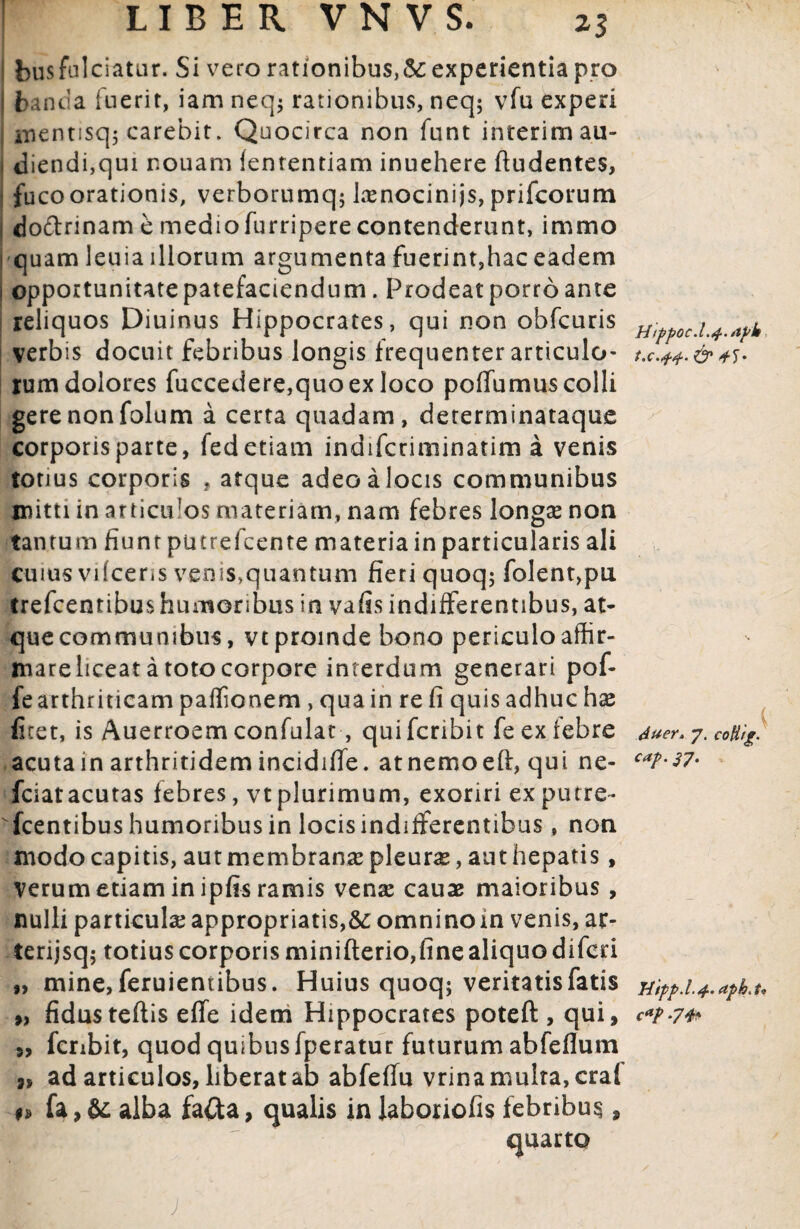 1 LIBER VNVS. 25 j busfulciatur. Si vero rationibus,Sc experientia pro i fcanda fuerit, iam neq; rationibus, neq; vfu experi mentisq; carebit. Quocirca non funt interimau- 1 diendi,qui nouam lententiam inuehere ftudentes, j fucoorationis, verborumq; lasnocinijs, prifcorum dottrinam e mediofurriperecontenderunt, immo i quam leuia illorum argumenta fuerint,hac eadem . opportunitate patefaciendum. Prodeat porro ante reliquos Diuinus Hippocrates, qui non obfcuris verbis docuit febribus longis frequenter articulo¬ rum dolores fuccedere,quoexloco poffumus colli gere non folum a certa quadam, determinataque corporis parte, fed etiam indifcciminatim a venis totius corporis , atque adeo a locis communibus mitti in atticiPos materiam, nam febres longas non tantum fiunt putrefcente materia in particularis ali cuius vifceris venis,quantum fieri quoq; folent,pu trefcentibus humoribus in vafis indifferentibus, at¬ que communibus, vt proinde bono periculo affir- niareliceat a toto corpore interdum generari pof- fearthriticam paffionem , qua in re fi quis adhuc hx fhet, is Auerroem confulat, qui fcribit fe ex febre acuta in arthritidem incidifie. atnemoeft, qui ne- fciat acutas febres, vt plurimum, exoriri ex putre- fcentibus humoribus in locis indifferentibus, non modocapitis, autmembranaspleuras, authepatis, verum etiam in ipfis ramis venas cauae maioribus , nulli particulas appropriatis,6c omnino in venis, atr- terijsq; totius corporis minifterio,fine aliquo difcri „ mine, feruientibus. Huius quoq; veritatis fatis 9, fidusteftis effe idem Hippocrates poteft , qui, „ fcribit, quod quibus fperatur futurum abfefium ad articulos, liberat ab abfeflu vrina multa, cral n fa,& alba faCta, qualis inlaboriofis febribus, quarto H1ppoc.L4.ayk t.c.44. & Auer. 7. colitg. cap. 37. Hipp.l.4. aph.to