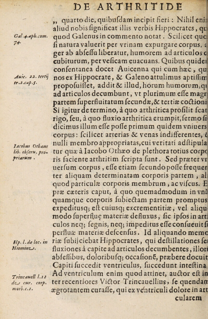 74- Auk. 22. terti] tr*2.caf>.$. Idcobm T)th&M hb. obferu. pro* priarum » flp. I. de loc> in Hiominzj» Trine auell I.12 dz-j cur. corp. morb-c.i. DE ARTHRITIDE ,, quartodie, quibufdam incipit fieri : Nihilenin aliud nobis fignificat illis verbis Hippocrates, qv fi natura valuerit per vrinam expurgare corpus, c ger ab abfeffuliberatur, humorem ad articulos c cubiturum, per veficam euacuans. Quibus quidei! confentanea docet Auicenna qui cumhzcc , qu; nosex Hippocrate, Galenoattulimus aptiflim propofuiffet, addit illud, horum humorum,qi ad articulos decumbunt, vt plurimum effemagr; partem fuperfluitatum fecundae,&: tertia coCtioni Si igitur determino, a quo arthritica profilit fcat: rigo, feu, a quo fluxio arthritica erumpit,fermo fi; dicimus illum effe poffe primum quidem vniuers corpus: fcilicet arterias & venas indifferentes, l nulli membroappropriatas,cui veritati adftipula tur quxalacobo Othxo de plethora totius corpc ris faciente arthritim feripta funt. Sedprxtervr uerfum corpus, effe etiam fecundo poffe frequer ter aliquam determinatam corporis partem , al quod particulas corporis membrum , ac vifcus. E prx exteris caput, a quo quemadmodum invna quamque corporis fubieftam partem promptus expeditusq; eft cuiusq* excrementitix, vel aliqu modo fuperflue materia* defluxus, fic ipfosinarti culos neq; fegnis, neq$ impeditus effeconfueuitfi perfiux materiae defcenfus* Id aliquando memc rix fiubi|ciebat Hippocrates, qui deftillationesfei fluxiones a capite ad articulos decumbentes, illori abfeffibus, doloribufq; occafionS, praebere docuit Capiti fuccedit ventriculus, fuccedunt inteftina Ad ventriculum enim quod attinet, au&oreftin ter recentiores Viftor Trincauellius> fe quendan xgrotantem curaffe, qui ex ventriculi dolore in art cularem