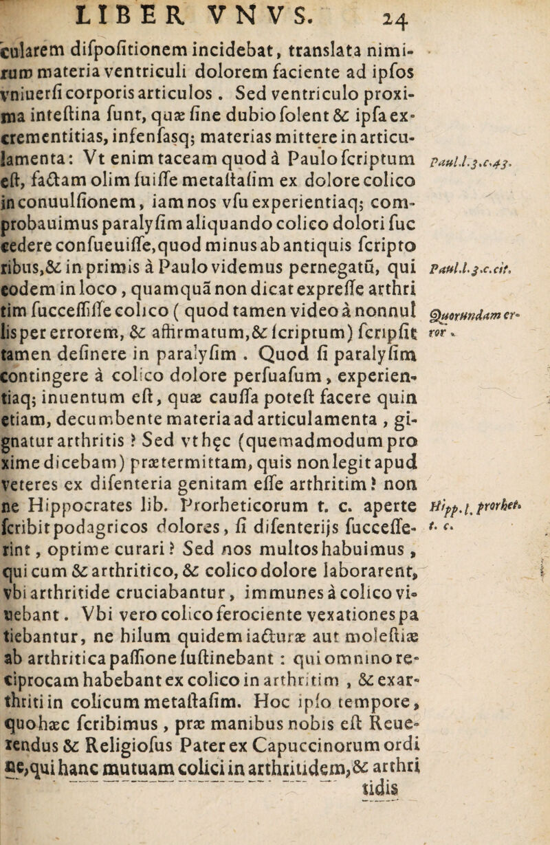 LIBER VNVS. cularem difpofitionem incidebat, translata nimi¬ rum materia ventriculi dolorem faciente ad ipfos vniuerfi corporis articulos. Sed ventriculo proxi¬ ma inteftina funt, quae fine dubio folent&: ipfaex» crementitias, infenfasq; materias mittere in articu- lamenta: Vt enim taceam quod a Paulofcriptum eft, fa&am olim fuifte metaltafim ex dolore colico jnconuulfionem, iamnos vfuexperientiaq; com~ probauimus paralyfim aliquando colico dolori fuc cedere confueuiffe,quod minus ab antiquis fcripto ribus in primis a Paulo videmus pernegatu, qui eodem in loco, quamqua non dicat exprefie arthri tim fucceililfe colico ( quod tamen video a nonnul lisper errorem, affirmatum,Scicriptum) fcnpfit tamen definere in paralyfim . Quod fi paralyfim contingere a colico dolore perfuafum, experien- tiaq; inuentum eft, quae caulfa poteft facere quin etiam, decumbente materiaadarticulamenta , gi¬ gnatur arthritis > Sed vth^c (quemadmodumpro xime dicebam) praetermittam, quis non legit apud Veteres ex difenteria genitam effe arthritimS non ne Hippocrates lib. Prorheticorum t. c. aperte feribitpodagricos dolores, fi difenterijs fucceffe- rint, optime curari ? Sed nos multos habuimus, qui cum & arthritico, &: colico dolore laborarent* vbi arthritide cruciabantur, immunes a colico vi® nebant. Vbi vero colico ferociente vexationes pa tiebantur, ne hilum quidem iafturx aut moleftiae ab arthriticapaflioneluftinebant: quiomninore¬ ciprocam habebant ex colico in arthritim , Scexar- thritiin colicummetaftafim. Hoc ipfo tempore, quohsec feribimus , prae manibus nobis eft Reue« *endus&: Religiofus Pater ex Capuccinorumordi ?e,qui hanc mutuam colici in arthritidem A arthr* sidis pauU.3^,43, P4ul.L3x.cit, Quorundum er¬ ror Hipf.l, frorhet. t. C.