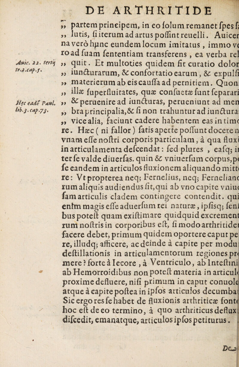 Autc. 22. tertij tra 'Cap.f* Hfc eade Paul» Ub*$*caf>.j3» «r DE ARTHRITIDE 99 partem principem, in eo lolum remanet fpesf; 99 lutis, fi iterum ad artus poffintreuelli. Auicer naverohpnc eundem locum imitatus, immovc roadfuam fententiam transferens, ea verba rei 9> quit. Et multoties quidem fit curatio dolor 99 innaturarum, confortatio earum, expulfi 9> materierum ab eis cauffa ad pernitiem * Quon: 99 fila? fuperfluitates, quse confuetasfuntfeparari 99 ^perueniread iunduras, perueniunt ad men „ bra principalia,&: fi non trahuntur ad iundura: n vice alia, faciunt cadere habentem eas in time re. Haec ( ni fallor) fatis aperte poliunt docere n vnam effe noftri corporis particulam, a qua fluxi inarticulamentadefcendat: fed plures , eafq$ ii ter fe valde diuerfas. quin & vniuerfum corpus,p< fe eandem in articulos fluxionem aliquando mitti re: Vtpropterea neq; Fernelius, neq$ Fernelianc rum aliquis audiendus fit,qui ab vno capite vniu< famarticulis cladem contingere contendit, qui enim magis elfe aduerfum rei natur#, ipfisq; feni buspotell quam exiftimare quidquid excrement rumnoftrisin corporibus eft, fimodoarthritidej facere debet, primum quidem oportere caput pe re,illudq$ afficere, ac deinde a capite permodu deftillationis in artieutamentorum regiones pre mere? forte a Iecore , a Ventriculo, ablntefhnii ab Hemorroidibus non potefl materia inarticuld proxime defluere, nifi primum in caput conuole; atque a capite poftea in iplos articulos deeumba : Sic ergo res fe habet de fluxionis arthritica fonte hoc eftdeeo termino, a quo arthriticus deflux, difcedit, emanatque, articulos ipfos petiturus. i - *