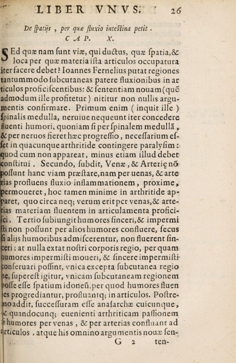 Dc jfatijs , per qua fluxio inteHim petit. C A P. X. P Ed qux nam funt vire, qui du£lus, qure fpatia,<$£ ^ loca per qux materia ifta articulos occupatura iterfacere debet? loannes Fernelius putat regiones tantummodo lubcutaneas patere fluxionibus in ar ticulosproficifcentibus: & fententiam nouam(que admodum ille profitetur) nititur non nullis argu¬ mentis confirmare. Primum enim (inquit ille ) fpinalis medulla, neruiue nequeunt iter concedere fluenti humori, quoniam fi per fpinalem medulla , &per neruos fierethcec progreflio, neceffarium ef- fet in quacunquearthritide contingere paralyfim: quod cum non appareat, minus etiam illud debet Iconftitui . Secundo, fubdit, Venas, &; Arteri^ no poflunt hanc viam prasftare,namper uenas, 6carte das profluens fluxio inflammationem , proxime* permoueret, hoc tamen minime in arthritide ap¬ paret, quo circa neq; verum erit per venas,arte¬ rias materiam fluentem in articulamenta profici- ci. Tertiofubiungithumoresfinceri,6c impermi [tinon poflunt per alios humores confluere, fecus i alijs humoribus admifeerentur, non fluerent fin- :eri; at nullaextatnoftri corporis regio, perquam lumores impermifti moueri, & fincereimpermifti* ponferuari poffint, vnica excepta fubcutanea regio ie, fupereft igitur, vnicam fubcutaneam regionem >offeefle fpatiumidoneu,per quod humoresfluen ies progrediantur, profluantq; in articulos. Poftre- tnoaddit, fucceffuram eife anafarchx cuicunque> K quandocunq; euenienti arthriticam paflionem humores per venas, & per arterias confluant ad Articulos . atque his omnino argu mentis noux fen- G 2 ten-