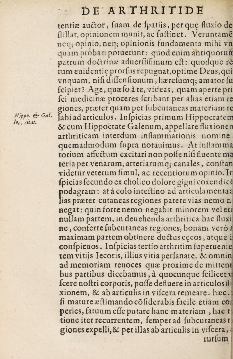 tentias audor, fuam de fpatijs , per qu£ fluxio de ftillat, opinionem munit, ac fuftinet. Veruntame neq; opinio, neq$ opinionis fundamenta mihi vn quam probari potuerunt: quod enim antiquorutx patrum dodrinas aduerfiffimum eft: quodque re rum euidentie prorfus repugnat3optime Deus,qui vnquam, nifldiffenfionum, hserefumq; amator fu fcipiet? Age,quxfoa te, videas, quam apertepri fci medicinas proceres fcribant per alias etiam re giones, praeter quam per fubcutaneas materiam re labi ad articulos. Infpicias primum Hippocratem cum Hippocrate Galenum, appellare fluxionen arthriticam interdum inflammationis nomine quemadmodum fupra notauimus. At inflamma torium affedtim excitari non pofTenifi fluente rna teria per venarum, arteriarumq; canales, conftan videtur veterum fimul, ac recentiorum opinio. Ir fpicias fecundo ex cholico dolore gigni coxendice podagram : at&colointeftino ad articulamentaa lias praeter cutaneas regiones patere vias nemo n< negat: quin forte nemo negabit minorem veleti: nullam partem, in deuehenda arthritica hac fluxi ne, conferre fubcutaneas regiones, bonam vero i maximam partem obtinere dudus cecos, atque i confpicuos, Infpicias tertio arthntim luperueniei tena vitijs lecoris, illius vitia perfanare, &:omnim ad memoriam reuoces quas proxime de mittent bus partibus dicebamus,a quocunque fcilicetv fcere noftri corporis, poflfe defluere in articulos fl xionem, & ab articulis in vifcera remeare, hasc.i; fi matureasftimandocofiderabis facile etiam coi peries, fatuum elfe putare hanc materiam , hac r; tione iter recurrentem, femperad fubcutaneas r giones expelli,8c per illas ab articulis in vifcera, i; mrfum