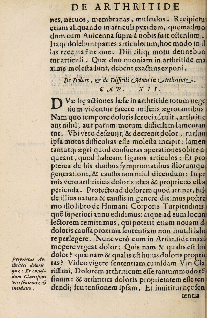 fropmids Ar¬ thritici doloris : Et cutuf* d#m Cldrtsfim$ <VtrtJententt& di imtdatio . DE ARTHRITIDE bcs, neruos, membranas, mufculos. Recipietu etiam aliquando in articuli pyxidem, quemadmo dum cum Auicenna fupraa nobis fuit oftenfum . Itaq; dolebunt partes articul©rum*hoc modo in il las receptafluxione. Difficiliq* motu detinebun tur articuli. Quae duo quoniam in arthritide ma xime moleftafunt,debentexa£tiusexponi. j De Dolore 5 & de Difficili CMotu in Ls4rtbritide~?. € JL V . XII. ■TT\ Vae hf adiones laefae in arthritide totum negcg tium videntur facere miferis aegrotantibus j Nam quo tempore doloris ferocia faeuit, arthr itici aut nihil, aut parum motum difficilem lamentan¬ tur. Vbi verodefaeuijt,&decreuitdolor, rurfum ipfa motus difficultas e fle molefta incipit: lamem tanturq; aegri quod confuetas operationes obire m: queant ,quod habeant ligatos articulos: Et prox pterea de his duobus fymptomatibus illorumquf generatione, & cauffis non nihil dicendum: Inpr mis vero arthriticis doloris idaea &• proprietas eft ai perienda. Profedoad dolorem quod attinet, fu[| de illius natura Sc cauffis in genere diximus poftrd mo illo libro de Humani Corporis Turpitudinis f que fuperiorianno edidimus: atque ad eum locum ledorem remittimus, qui poterit etiam nouam d doloris cauffa proxima fententiam non inutili labo re perlegere. Nunc vero cum in Arthritide maxii moperevrgeat dolor: Quis nam qualis eft hio dolor i quae nam & qualis eft huius doloris proprio tas! Video vigere fententiam cuiufdam Viri Cia! rifiimi, Dolorem arthriticum effe tantummodo fiuum: Sc arthritici doloris proprietatem efleten dendij feu tenfionem lpfam. Et innititur h^cfen tentia l