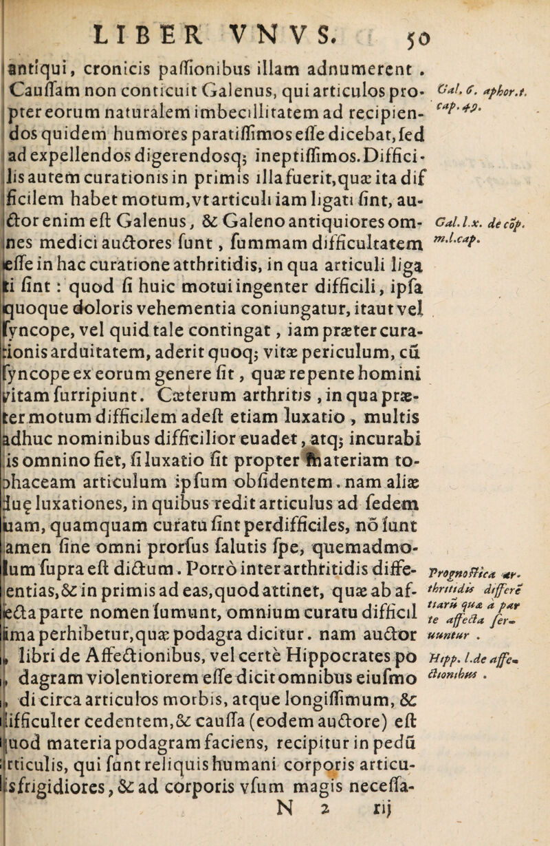 i antiqui, cronicis paffionibus illam adnamercnt • Cauflam non conticuit Galenus, qui articulos pro- aphor.t. prer eorum naturalem imbecillitatem ad recipien- **?'**' dos quidem humores paratiflimosefle dicebat, fed ad expellendos digerendoscj* ineptiflimos.Diffici- lis aurem curationis in primis illafuerit,qua:itadif ficilem habet motum,vt articuli iam ligati fint, au- dor enim eft Galenus, &; Galeno antiquiores om- Cal.l.x. decop* nes medici audores funt, fummam difficultatem m'LcaP- lelfe in hac curatione atthritidis, in qua articuli liga !i lint: quod fi huic motuiingenter difficili, ipfa juoque doloris vehementia coniungatur, itautvel yncope, vel quid tale contingat, iam praeter cura- rionis arduitatem, aderit quoq; vitae periculum, cul fyncope ex eorum genere fit, qure repente homini vitam furripiunt. Caeierum arthritis , in qua prae¬ ter motum difficilem adeft etiam luxatio > multis adhuc nominibus difficilior euadet, atq$ incurabi is omnino fiet, fi luxatio fit propter fhateriam to- Dhaceam articulum ipfum oblidentem. nam aliae iiu£ luxationes, in quibus redit articulus ad fedem uam, quamquam curatu fint perdifficiles, no lunt amen fine omni prorfus falutis fpe, quemadmo- lumfupraeft didum. Porro inter arthtitidis diffe- Trosme* *?• entias,&:in primis ad eas, quodattinet, quae ab af- dtfferc «eda parte nomen fumunt, omnium curatu difficil ima perhibetur,quae podagra dicitur, nam audor umtur. 1* libri de Affedionibus, vel certe Hippocrates po Htpp. Lde affc* h dagramviolentioremeffedicitomnibuseiufmo atontkw • i, di circa articulos morbis, atque longifiimum, &c 1 lifficulter cedentem,oc cauffa (eodem audore) eft Hjuod materia podagram faciens, recipitur in pedfi ijrticulis, qui funt reliquis humani corporis articu- liisfrigidiores,&ad corporis vfum magis neceffa- N 2 nj