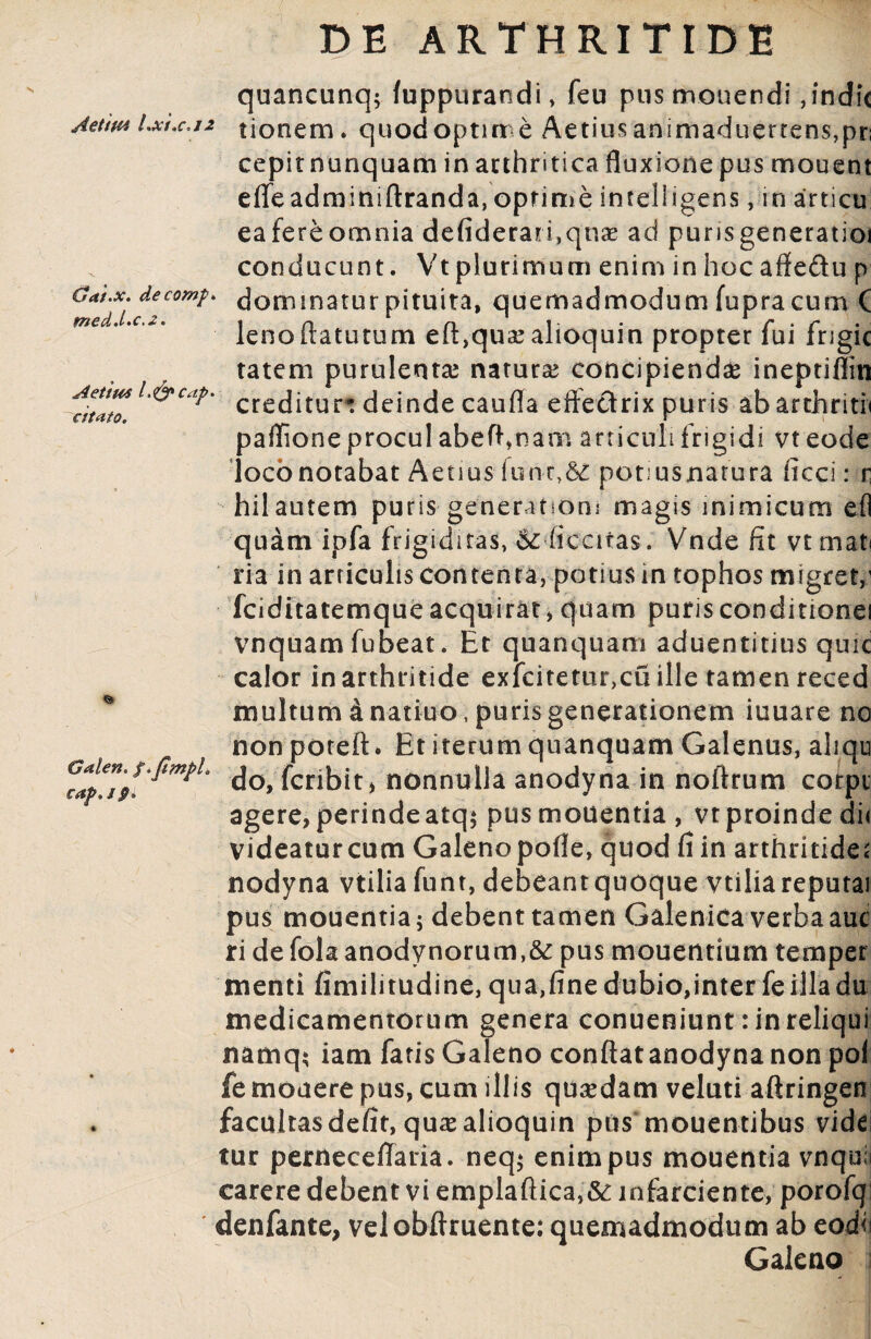 quancunq; fuppurandi, feu pus monendi,indic Aeuvi Lxt.c*j2 tionem. quodoptime Aetius animaduertens,pr; cepit nunquam in arthritica fluxione pus mouent effe adm ini ftrand a, optime in teli i gens, in articu! eafereomnia defiderarfquas ad purisgeneratioi conducunt. Vtplurimum enim in hocaffeftu p Crat.x. decomp. dommatur pituita, quemadmodum fupra cum C lenoiiatutum eliqua? alioquin propter lui frigic tatem purulenta naturae concipiendae ineptifiin *ZL&Cap' creditur* deinde caufla effectrix puris abarthritii paflione procul abefi,nam articuli frigidi vt eode loco notabat Aetius lun^Sc potiusnatura ficci: r hilautem puris generanom magis inimicum efl quam ipfa frigiditas, & ficatas. Vnde fit vt mat< ria in articulis contenta, potius in tophos migret/ fciditatemque acquirat, quam puris conditione! vnquam fubeat. Et quanquam aduentitius quic calor in arthritide exfcitetur,cu ille tamen reced multum 4 natiuo , puris generationem iuuare no nonpoteft. Et iterum quanquam Galenus, aliqu do, fcribit, nonnulla anodyna in noftrum corpi agere,perindeatq; pusmouentia , vtproindedii videatur cum Galenopofle, quod fi in arthritide; nodyna vtilia funt, debeant quoque vtilia reputai pus mouentia; debent tamen Galenica verba auc ri de folaanodynorum,&: pus monentium temper menti fimilitudine, qua,fine dubio,inter fe illa du medicamentorum genera conueniunt: in reliqui namq; iam fatis Galeno confiat anodyna non pol fe monere pus, cum illis quadam veluti aftringen facultas defit, qu^alioquin pus mouentibus vide tur perneceffaria. neq; enim pus mouentia vnquii carere debent vi emplaftica,& infarciente, porofq: denfante, velobftruente: quemadmodum ab eodi? Galeno