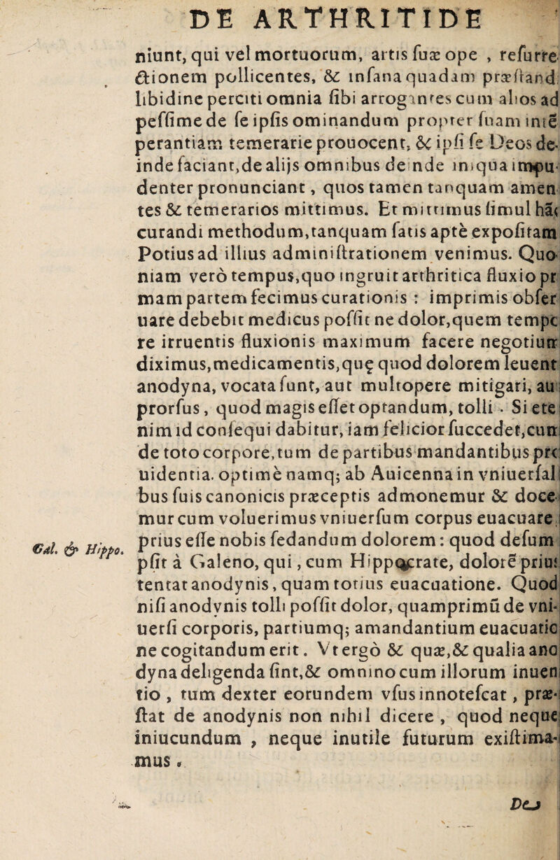 €dh & Htppo. niunt, qui vel mortuorum, artis fuar ope , refurre dionern pollicentes, & infana quadam prseftand; libidine perciti omnia fibi arrogantes cum alios ad peffimede feipfis ominandum propter fuam inte perantiam temerarie prouocent, 6c ipfi fe Deos de« inde faciant,dealijs omnibus de nde iniqua impu¬ denter pronunciant, quos tamen tanquam amen tes & temerarios mittimus. Et mitnmus fimul ha< curandi methodum,tanquam fatis apte expolitam Potius ad illius admmiArationem venimus. Quo niam vero tempus,quo ingruit arthritica fluxiopr mam partem fecimus curationis : imprimis obfer uare debebit medicus poffit ne dolor,quem tempc re irruentis fluxionis maximum facere negotium diximus,medicamentis,qu^ quod dolorem leuent anodyna, vocatafunt, aut multopere mitigari, au prorfus, quod magis eflet optandum, tolli . Siete; nimidconfequi dabitur, iam felicior fuccedet,cum de totocorpore.tum de partibus mandantibuspr< uidentia. optimenamq; ab Auicennain vniuerfal; bus fuis canonicis praeceptis admonemur &: doce murcum voluerimus vniuerfum corpus euacuare i prius efle nobis fedandum dolorem: quod defum pfita Galeno, qui, cum Hippocrate, dolore prius tentatanodynis, quam totius euacuatione. Quod nifi anodvnis tolli poffit dolor, quamprimu de vni- uerfi corporis, partiumq; amandantium euacuatic ne cogitandum erit. V tergo & quse,&qualia ano dyna deligenda fint,&£ omnino cum illorum inueni tio , tum dexter eorundem vfusinnotefcat, pro¬ flat de anodynis non nihil dicere , quod neque iniucundum , neque inutile futurum exiftima-i mus» Dcj \