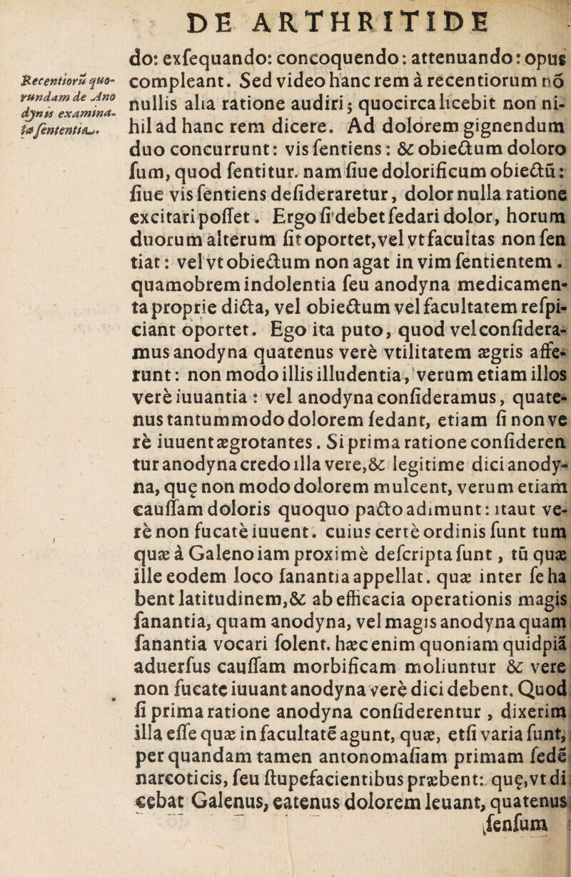 do: exfequando: concoquendo: attenuando: opus Recentium quo- compleant. Sed video hanc rem a recentiornm no mndam de Ano nujjjs ai,a ratjone audiri; quocirca licebit non ni- tajentent i tu» hil ad hanc rem dicere. Ad dolorem gignendum duo concurrunt: visfentiens: &obie&umdoloro fum, quod fentitur. namfiue dolorificum obie&u: fiue vis fentiens defideraretur, dolor nulla ratione excitari poffet . Ergo fidebetfedari dolor, horum duorum alterum fit oportet, vel vt facultas nonfen tiat: vel vt obie&um non agat in vim fentientem. quamobrem indolentia feu anodyna medicamen¬ ta proprie di£ta, vel obie&um vel facultatem refpi- ciant oportet. Ego ita puto, quod velconfidera- mus anodyna quatenus vere vtilitatem aegris affe¬ runt : non modo illis illudentia, verum etiam illos vereiuuantia : vel anodyna confideramus, quate¬ nus tantummodo dolorem fedant, etiam fi non ve re iuuent aegrotantes. Si prima ratione confideren tur anodyna credo illa vere,Sc legitime dici anody¬ na, qug non modo dolorem mulcent, verum etiam cauffamdoloris quoquo pafto adimunt: naut ve¬ re non fucate iuuent. cuius certe ordinis funt tum quas a Galenoiam proxime defcriptafunt, tu quas Ille eodem loco fanantia appellat, quae inter feha bent latitudinem,& ab efficacia operationis magis fanantia, quam anodyna, vel magis anodyna quam fanantia vocari folent. haec enim quoniam quidpia aduerfus cauffam morbificam moliuntur &c vere v non fucate iuuant anodyna vere dici debent. Quod fi prima ratione anodyna confiderentur, dixerim illa effe quas in facultate agunt, quae, etfi varia funt, i perquandam tamen antonomafiam primam fede narcoticis, feu ftupefacientibus probent: qu?,vt di cebat Galenus, eatenus dolorem leuant, quatenus jenfum j