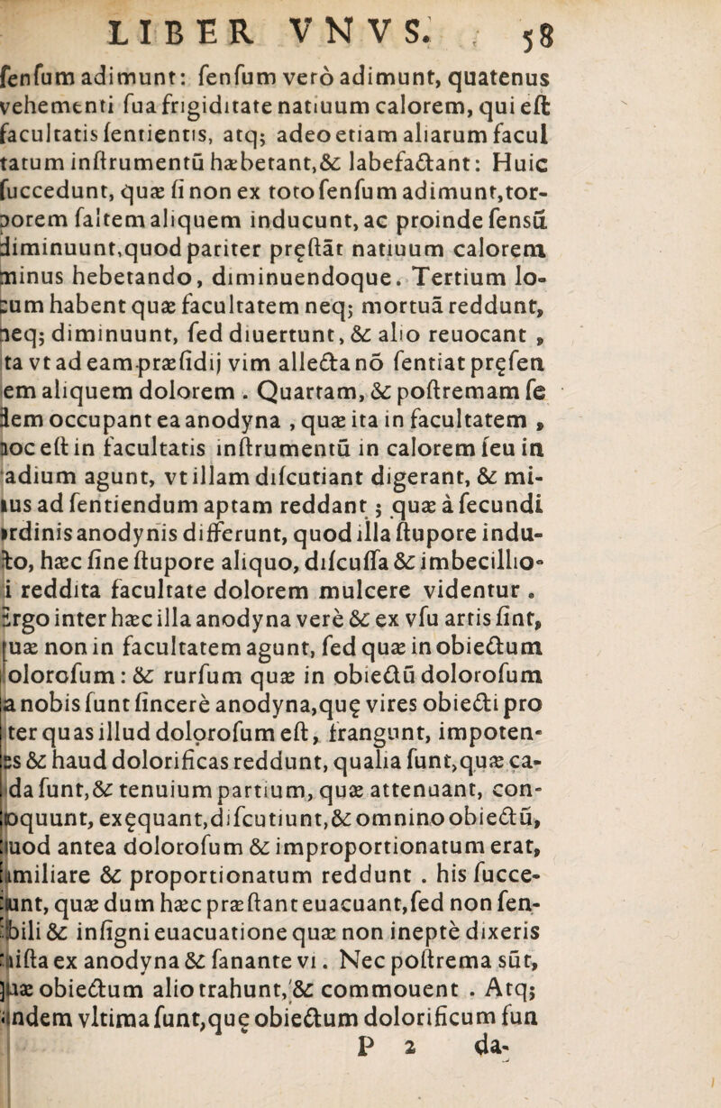 LIBER VNVS. • 58 fenfum adimunt: fenfum vero adimunt, quatenus vehementi fuafrigiditate natiuum calorem, qui eft facultatis fentientis, atq$ adeoetiam aliarum facul tatum infirumentu ha:betant,&: labefa&ant: Huic fuccedunt, qua* fi non ex toto fenfum adimunt,tor¬ porem faltemaliquem inducunt,ac proindefensu diminuunt,quod pariter pr^ftat natiuum calorem minus hebetando, diminuendoque. Tertium lo¬ cum habent quas facultatem neq; mortua reddunt, aeq; diminuunt, fed diuertunt, &: aho reuocant , ta vtadeamprasfidij vim alleftano fentiat prgfen em aliquem dolorem . Quartam, & poflremam fe dem occupant ea anodyna , quas ita in facultatem , aoceftin facultatis infirumentu in calorem feu in adium agunt, vt illam difcutiant digerant, & mi- ius ad fentiendum aptam reddant 5 quas a fecundi irdinis anodynis differunt, quod illa ftupore indu¬ ito, hasc fine ftupore aliquo, difcuffa &: imbeciliio° i reddita facultate dolorem mulcere videntur . Ergo inter hasc illa anodyna vere &c ex vfu artis fint, [uas non in facultatem agunt, fed quas in obie&um olorofum:&: rurfum quas in obie&u dolorofum a nobis funt fincere anodyna,qu^ vires obie&i pro ter quas illud dolorofum eft, frangunt, impotem ss &: haud dolorificas reddunt, qualia funt,quas ca- |*dafunt,&: tenuiumpartmm, quas attenuant, con- |oquunt, ex£quant,djfcutiunt,&omnino obie&u, [iuod antea dolorofum Sc improportionatum erat, familiare &: proportionatum reddunt . his fucce- :iunt, quas dum haec praeftant euacuant,fed non fen- fS)ili&: infignieuacuationequae non inepte dixeris ‘ ufta ex anodyna &: fanante vi. Nec poftrema sut, juasobie&um alio trahunt, &: commouent . Atq$ undem vltima funt, que obie&um dolorificum fun p 2 da«