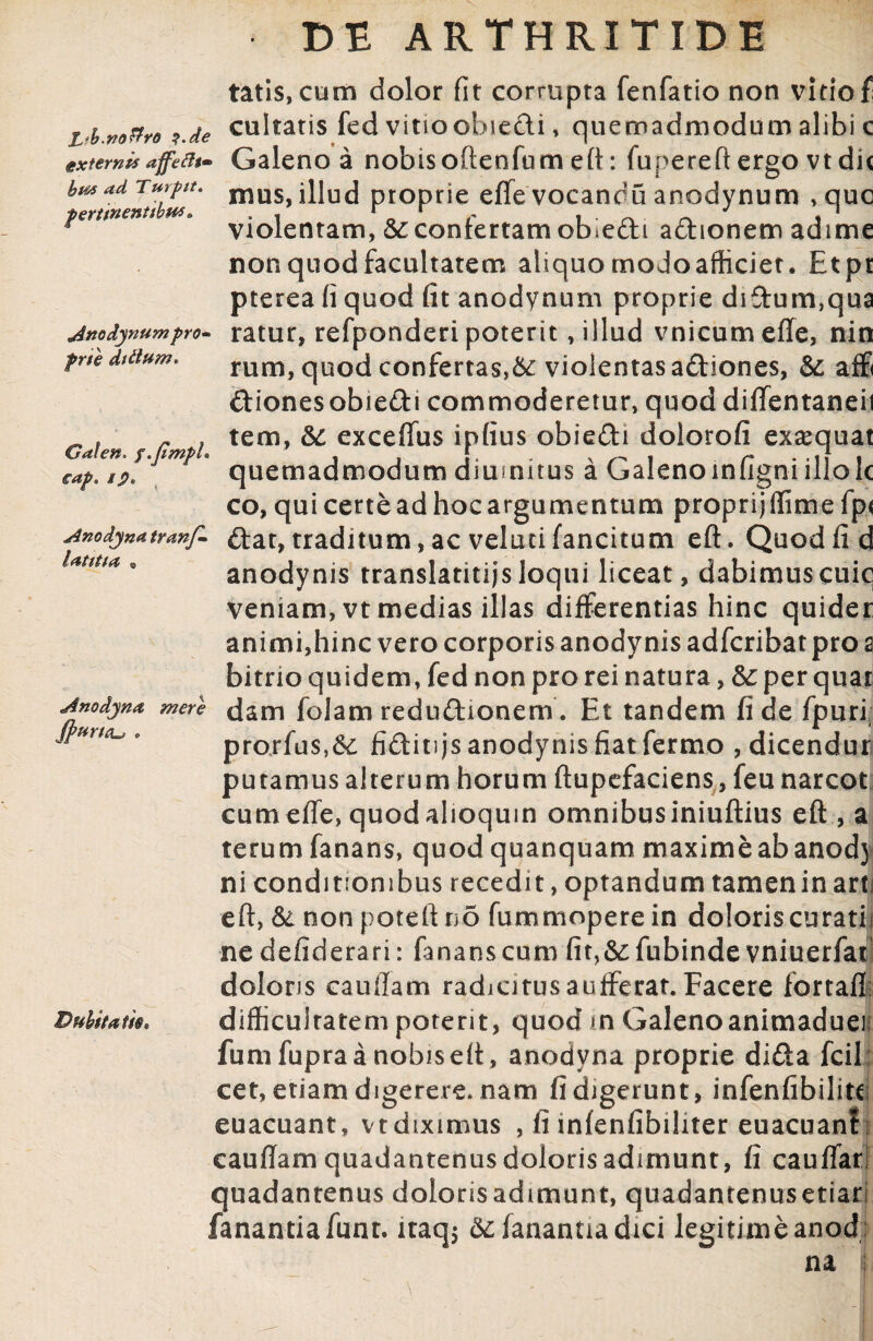 tatis, cum dolor fit corrupta fenfatio non vitio f L-b.m&ro ?.de cultatis fed vitioobie&i, quemadmodum alibi c externisafefo- Galeno a nobisoftenfum eft: fupereft ergo vt dic bmadTmpt. muS, illud proprie effevocandu anodynum , que *ertm ’ violentam, & confertam obiedi adhonem adime non quod facultatem aliquo moJoafticiet. Etpr pterea fi quod fit anodynum proprie di£tum,qua jnodynumpro« ratur, refponderi poterit, illud vnicumefle, nin prte ditium* Galen. f.jimpl eap. ip* latitta Anodyna Jpurttu * mere rum, quod confertas,6c violentas a&iones, & aff ftionesobiedi commoderetur, quod diffentaneii tem, &: exceffus ipfius obie£H dolorofi exaequat quemadmodum diumitus a Galenoinfigniillolc co, qui certe ad hoc argumentum proprijflime fp< Anodynatranf- &at, traditum, ac velati fancitum eft. Quod fi d anodynis translatitijsloqui liceat, dabimuscuiq veniam, vt medias illas differentias hinc quider animi,hinc vero corporis anodynis adfcribat pro a bitrio quidem, fed non pro rei natura, &: per quar dam folam redu&ionem. Et tandem fide fpuri; prorfus,& fidit)js anodynis fiat fermo , dicendur putamus alterum horum ftupefaciens, feu narcot cum effe, quod alioquin omnibus iniuftius eft , a te rum fanans, quod quanquam maximeabanodj ni conditionibus recedit, optandum tamen in arti eft, & non poteft no fummopere in doloris curati,' ne defiderari: fanans cum fir,&: fubinde vniuerfat doloris cauilam radjcitusaufferat. Facere fortafl difficuiratem poterit, quod m Galenoanimadueii funi fupra a nobis eft, anodyna proprie di£ta fcil: cet, etiam digerere, nam fi digerunt, infenfibilite euacuant, vtdiximus , fimfenfibiliter euacuant i cauffam quadantenus doloris adimunt, fi cauffar quadantenus dolorisadimunt, quadantenusetiarl fanantia funr. iraq5 6c fanantia dici legitime anod ; Dubitatis, na