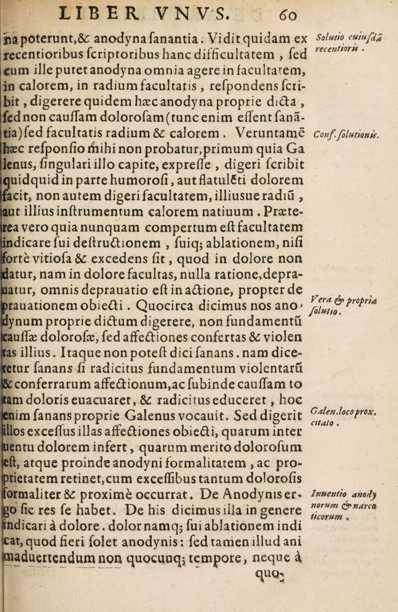 jna poterunt, te anodyna fanantia. Vidit quidam ex recentioribus fcriptoribus hanc difficultatem , fed i cum ille putet anodyna omnia agere in facultatem, Iin calorem, in radiumfacultatis, refpondensfcti- Ibit, digerere quidem hxc anodyna proprie dj&a , Ifednoncauffam dolorofam(tunc enim eflentfana- jtia)fed facultatis radium &: calorem . Veruntame haec refponfioriiihi non probatur,primum quia Ga lenus, fingulari illo capite, expreffe , digeri fcribit quidquid in parte humorofi, aut flatul£ti dolorem facit, non autem digeri facultatem, illiusueradiu , aut illius inftrumentum calorem natiuum . Praete- irea vero quia nunquam compertum eft facultatem indicare fui deftrudhonem , fuiq; ablationem, nifi forte vitiofa te excedens fit, quod in dolore non datur, nam in dolore facultas, nulla ratione.depra- luatur, omnis deprauatio eftina&ione, propter de rauationemobie&i. Quocirca dicimus nos ano^ ynum proprie diftum digerere, non fundamenta auffe dolorofie, fed affeftiones confertas &: violen as illius. Itaque non poteft dici fanans. nam dice- etur fanans fi radicitus fundamentum violentam conferrarum affe£Uonum,ac fubinde cauffam to amdoloriseuacuaret,&: radicituseduccret, hoe nim fanans proprie Galenus vocauit. Sed digerit llos exceflus illas affeftiones obie&i, quarum inter entu dolorem infert, quarum merito dolorofum eft, atque proinde anodyniformalitatem ,ac pro¬ prietatem retinet,cum exceffibus tantum dolorofis iformaliter te proxime occurrat. De Anodymser- Igo fic res fe habet. De his dicimus illa in genere lindicari a dolore. dolor namq$ fui ablationem indi cat, quod fieri folet anodynis; fed tamen illud ani lauduertendumnon quocunq; tempore, neque a quch Solutio cutufd# recentioris . Conf folutionk. Vera & propria folutio. Galen,loco prox* cttato. Inuent Io anody norum &narco ttcorum K