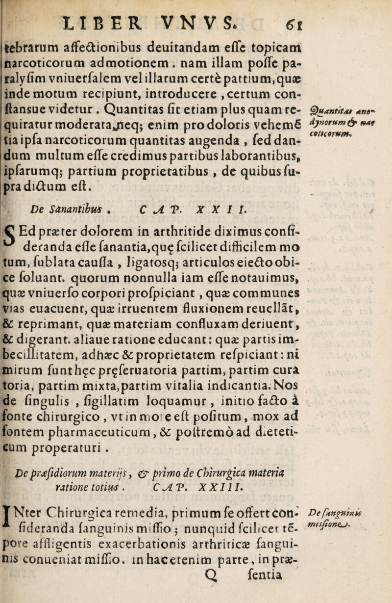 LIBER V N V S* 6t itebrarum affe&ionibus dolitandam eflc topicam inarcoticorurn admotionem. nam illam pofle pa- i ralyfim vniueffalem vel illarum certe pattium,quae inde motum recipiunt, introducere , certum con- ftansue videtur . Quantitas fit etiam plus quam re- g)uantiu* quiratur moderata jieq: enim pro doloris vehemfi ^riorum& *** tiaipla narcoticorum quantitas augenda , leddan- i dum multum effe credimus partibus laborantibus, ipfarumq; partium proprietatibus , de quibusfu- pradi&um eft. De Sanantibu* . C A T- XXII. C Ed praeter dolorem in arthritide diximus confi- ^ derandaefle fanantia,qu^fcilicetdifficilem mo tum.fublatacaufla , ligatosq* articuloseiedoobi¬ ce foluant. quorum nonnulla iam efienotauimus, quae vniuerfo corpori profpiciant, quae communes Vias euacuent, quae irruentem fluxionem reuellat, & reprimant, quse materiam confluxam deriuent, & digerant, aliaue ratione educant: quae partis im¬ becillitatem, adhaec &: proprietatem refpiciant: ni mirum funthfcpr^feruatoria partim, partim cura toria, partim mixta,partim vitalia indicantia. Nos de fingulis , figillatim loquamur, initio fa&o 4 fonte chirurgico , vt in more eft pofitum, mox ad fontem pharmaceuticum, &: pottremoad dieteti¬ cum properaturi . De prjfidiorum materijs, primo de Chirurgica materia ratione totius . C <AV. X XIII. TNter Chirurgica remedia, pri mu mfe offert con- Defanguinn * fideranda (anguinis miflio 5 nunquid fcilicet te- miSfion^ pOre affligentis exacerbationis arthriticae fangui- ms conueniatmiflio. inhacetenim parte, in prae- Q fentia