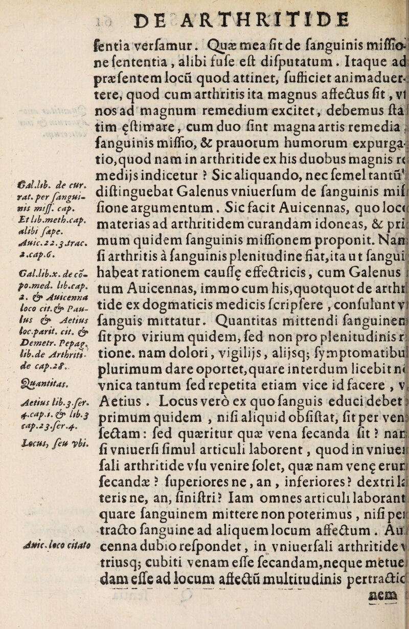 rat. per fangui- WJ/jZ/. cap. £t hb.meth.cap. alibi /ape. Autc.2 2.g.trac. i.cap.C. Gal.ltb.x. de co« po.med. Itb.cap. Autcenna loco cit. & Pau¬ lus & Aetius loc.parit. cit. Demetr. Pepag. lib.de Arthriti¬ de cap.zi. Quantitas* Aetius lib.gfer* j-.cap.i. & Itb.g cap.2g.fer.4-. Lscut) feu ybi. dmc. loco citato DE ARTHRITIDE fentia verfamur. Quae mea fit de fanguinis mifftoi ne fententia, alibi fufe efl difputatum. Itaque ad praefentemlocu quod attinet, fufticiet animaduer- tere, quod cum arthritis ita magnus affedus fit, vi nos ad magnum remedium excitet, debemus fla tim ?ftimare, cum duo fint magna artis remedia . fanguinismiffio, & prauorum humorum expurga¬ tio,quod nam in arthritide ex his duobus magnis «; medijs indicetur ? Sic aliquando, nec femeltantu ’ diftinguebat Galenus vniuerfum de fanguinis mih fione argumentum. Sic facit Auicennas, quolocti materias ad arthritidem curandam idoneas, & pri: mum quidem fanguinis miffionem proponit. Nan; fi arthritis a fanguinis plenitudine fiar,ita u t fangui habeat rationem caufl? effectricis, cum Galenus 1 tum Auicennas, immocum his,quotquot de artht tide ex dogmaticis medicis fcripfere , confulunt vi fanguis-mittatur. Quantitas mittendi fanguinem fit pro virium quidem, fed non pro plenitudinis ri tione. nam dolori, vigilijs, alijsq; fymptomatibu! plurimum dare oportet,quare interdum licebit n< vnica tantum fed repetita etiam vice id facere , v* Aetius . Locus vero ex quo fanguis educi debet 1 primum quidem , mfi aliquid obfiftat, fit per ven: fedam: fed queritur quae vena fecanda fit ? nae fi vmuerfi fimul articuli laborent, quod in vniuen fali arthritide vfu venire folet, quae nam ven? erurf fecandae ! fuperiores ne, an , inferiores! dextri hi terisne, an, finiftri? Iam omnes articuli laborant quare fanguinem mittere non poterimus , nifipes trado fanguine ad aliquem locum affedum * Au i cenna dubiorefpondet, in vniuerfali arthritidev triusq$ cubiti v enam effe fecandam,neque metue i dam die ad locum adedu multitudinis pertradic