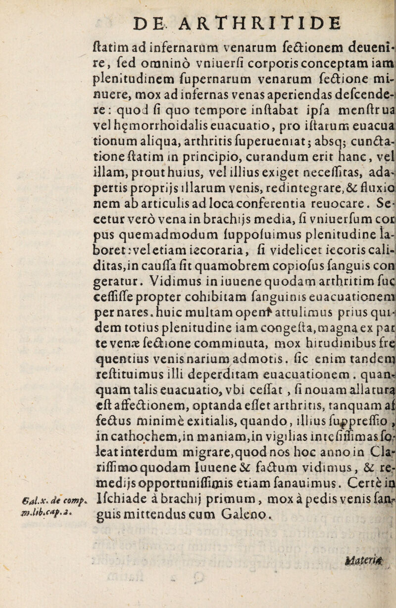 Gal.x* de comp* ftatim ad infernarum venarum fedionem deueni- re, fed omnino vniuerfi corporis conceptam iam plenitudinem fu pe marum venarum fedione mi¬ nuere, mox ad infernas venas aperiendas defcende- re: quod fi quo tempore inflabat ipfa menftrua vel h^morrhoidaliseuacuatio, pro iflarumeuacua tionum aliqua, arthritis fuperueniat; absq; eunda- tioneftatim m principio, curandum erit hanc, vel illam, prout huius, vel illius exiget neceflitas, ada¬ pertis proprijs illarum venis, redintegrare,& fluxio nem ab articulis ad loca conferentia reuocare. Se* cetur vero vena in brachijs media, fi vniuerfum cor pus quemadmodum luppoluimus plenitudine la¬ boret : vel etiam iecoraria , fi videlicet kcoriscali- ditas,in cauflfa fit quamobrem copiofus fanguis con geratur. Vidimus in iuuene quodam arthritim fuc cefliffe propter cohibitam fanguirnseuacuationem per nares, huic multam openft attulimus prius qui¬ dem totius plenitudine iamcongefla,magnaex pat te venae fedione comminuta, mox hirudinibus fre quentius venisnariumadmotis, fic enim tandem quam talis euacuatio, vbi ceffat , fi nouam allatura cftaffedionem, optandaeflet arthritis, tanquamai fedus minime exitialis, quando, illius fu^preflio , incathqchem,in maniam,in vigilias imcfiiTima&fo** leatinterdum migrare,quod nos hoc anno in Cia- riflimoquodam Iuuene fadum vidimus , &: re- medijsopportuniflimis etiam fanauimus. Certe ia Ifchiade ahrachij primum, mox a pedis venis fanr guis mittendus cum Galeno. M0tem .