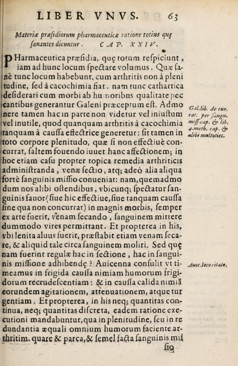 Materia praftdiorum pharmaceutica ratione totius qup fanantes dicuntur . C >A V. X X I y. Harmaceuticaprasfidia, quotorum refpiciunt* ** iam ad hunc locum fpeflare volumus. Qua; ia~ ne tunclocum habebunt, cum arthritis non a pleni itudine, fedacacochimiafiat. nam tunc cathartica idefiderari cum morbi ab hu nonbns qualitate pec icantibus generantur Galeni pr^ceprum eft. Admo mere tamen hacin partenon videtur veliniuftum vel inutile, quod quanquam arthritis a cacochimia Itanquam a caufia efte&rice generetur: fit tamen in Itoto corpore plenitudo, quas fi non effediue con¬ currat, faltemfouendoiuuet hancaffe&ionem; in hoc etiam cafu propter topica remedia arthriticis adminiftranda , vense fe&io, atq; adeo alia aliqua forte fanguinismifiioconueniat: nam,quemadmo dum nos ahbi oftendibus, vbicunq; fpe&atur fan- guinisfauor(fiue hic effe<3:iue,fiiie tanquam caufia fine qua non concurrat) in magnis morbis, femper ex arte fuerit, venam fecando , fanguinera mittere dummodo virespermittant. Etpropterea in his, vbi lenita aluus fuerit, praeftabit etiam venam feca- re, &: aliquid tale circa fanguinem moliri. Sed qu£ nam fuerint regulae hac in fe&ione , hac in fangui- nis miffione adhihend? ? Auicenna confulit vt ti¬ meamus in frigida cauffa nimiam humorum frigi¬ dorum recrudefcentiam : &in caufia calida nimia eorundem agitationem, attenuationem, atque tur gentiam. Etpropterea, in hisneqj quantitas con¬ tinua, neq$ quantitas difcreta, eadem ratione exe- cutioni mandabuntur,qua inplenitudine, feu in re dundantia aequali omnium humorum faciente ar¬ teritim. quare ic parca,& femel fa&a fanguinis mU Grtl.Ub. de cur„ rat. per jUngu. mtjf.cap. & litu 4.meth. cap. alibi multoties. Amcdoco citat* K
