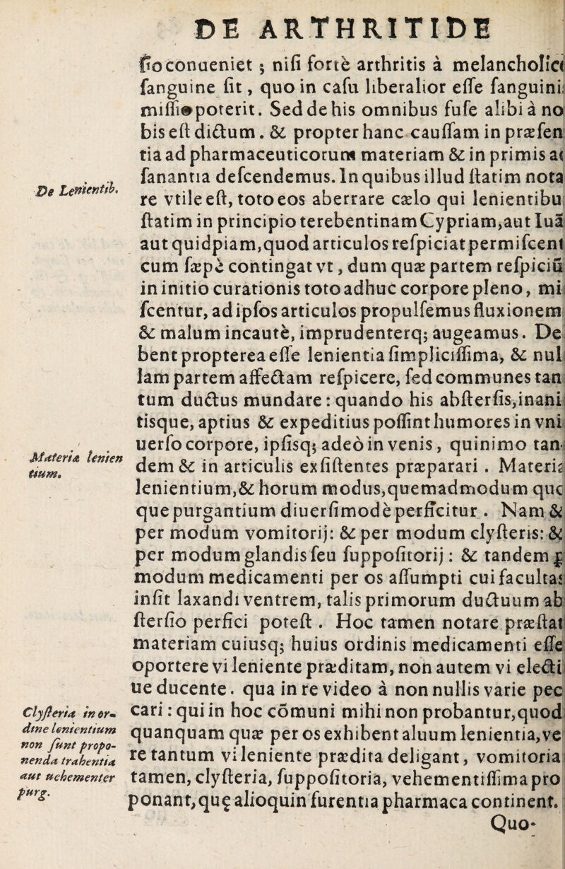 De Lettientib. Materia temen tium» Clyflerta in er» dtne Unientium non funt propo¬ nenda trahentia <tut uehementer PurS' DE ARTHRITIDI ftoconueniet $ nifi fortfe arthritis a melancholia fanguine fit, quo in cafu liberalior efle fanguini, miffi#poterit. Seddehis omnibus fufe alibi a no bis efi diftum. &. propter hanc cauflam in praefen tia ad pharmaceuticorum materiam &: in primis a( fanantia defcendemus. In quibus illud fiatim nota re vtile efi, toto eos aberrare cado qui lenientibu ftatim in principio terebentinamCypriam,aut lua aut quidpiam,quod articulos refpiciatpermifcent cum faepe contingat vt, dum quae partem refpiciu in initio curationis toto adhuc corpore pleno, mi fcentur, ad ipfos articulos propulfemus fluxionem &: malum incaute, imprudenterq; augeamus. De bentproptereaefle lenientia fimpliciffima, & nui lam partem affe&am refpicere, fed communes tan tum du&us mundare: quando his abfterfis,inani tisque, aptius & expeditius poflint humores in vni uerfo corpore, ipfisq* adeo in venis, quinimo tan dem&: in articulis exfiftentes praeparari. Materia lenientium,&; horum modus,quemadmodum que quepurgantium diuerfimodeperffcitur . Nam & per modum vomitorij: &: per modum clyftens: & per modum glandis feu fuppofitorij: & tandem | modum medicamenti per os affumpti cuifacultaji infit laxandi ventrem, talis primorum ductuum ab fterfio perfici poteft . Hoc tamen notare prseftaf materiam cuiusq; huius ordinis medicamenti effe oportere vi leniente praeditam, non autem vi ele£H ue ducente. qua in re video a non nullis varie pec cari: qui in hoc comuni mihi non probantur,quod quanquamquae per osexhibentaluumlenientia,ve re tantum vileniente pradita deligant, vomitoria tamen, clyfteria, fuppofitoria, vehementiflima pro ponanr,qu£ alioquin furentia pharmaca continent. ' Quo*