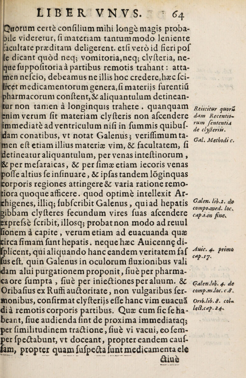 'Quorum certe confilium mihi longe magis proba¬ bile videretur,(Imateriam tantummodo leniente facultateprasditam deligerent, etfiveroid fieri pof ile dicant quod neq; vomitoria,neq$ clvfteria, ne- uefuppofitoria a partibus remotis trahant: atta- en nefcio, debeamus ne illis hoc credere,hasc fci- ixret medicamentorum genera,fi materijs furentia harmacorum confient,& aliquantulum detinean- ur non tamen a longinquis trahere . quanquam nim verum fit materiam clyfteris non afcendere immediate ad ventriculum nifi in fummis quibuf- idam conatibus, vt notat Galenus 5 veriflimum ta¬ men eft etiam illius materias vim, & facultatem, fi detineaturaliquantulum, per venas inteftinorum , & per mefaraicas, t per fimas etiam iecoris venas poffe altius fe infinuare, & ipfas tandem loginquas corporis regiones attingeret varia ratione remo- iora quoque afficere, quod optime intellexit Ar- higenes, illiq; fubfcribit Galenus, qui ad hepatis ibbam clyfteres fecundum vires fuas afcendere xprefse fcribit, illosq^ probat non modo adreuul ionem a capite, verum etiam ad euacuanda quse ircafimamfunt hepatis, neque haec Auicenn^di- 'plicent, qui aliquando hanc eandem veritatem faf iis eft. quin Galenus in oculorum fluxionibus vali am alui purgationem proponit, fiue per pharma- icaore fumpta , fiue per iniedionesperaluum. t Oribafius ex Ruffi audoritate, non vulgaribus fer- monibus, confirmat cly fterijs effe hanc vim euacuS dia remotis corporis partibus. Quas cum ficfeha¬ beant, fiue audienda fint de proxima immediataq* per fimihtudinem tradione, fiue vi vacui,eofem- per fpedabunt, vt doceant, propter eandem cauf- fam, propter quam fufpedafuntmedicamenta ete Re i icitur quoriZ d<tm Recenttom rum fententt* de clyjieriis. Gal, Methodi c. Galen. Itb.z. de compo*med. loc*. cap.i.m fine* s4ttic, 4. primo cap.17. Galendth. 4. de comp.m.loc. c.rf\ Ortbdib.&. coi**. left.cap> Z4*.