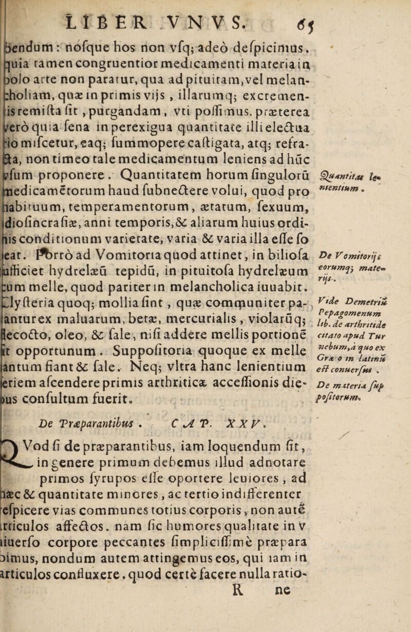 bendum: nofque hos non vfq; adeo defpicimus. quia ramencongruentior medicamenti materiain 30I0 arte non paratur, qua ad pituitam,vel melan¬ choliam, quas in primis vijs , illarumq; excremen¬ tis remifta fit, purgandam, vti poffimus. praeterea f/eroquia fena in perexigua quantitate llliele&ua Homifcetur, eaq; fummoperecaftigata, atq5 refra- Eta, non timeo tale medicamentum leniens ad huc iffum proponere. Quantitatem horum finguloru medicametorum haud fubne&ere volui, quod pro nabituum, temperamentorum, aetatum, fexuum, tdiofincrafiae, anni temporis,& aliarum huius ordi¬ nis conditionum varietate, varia & varia illa effe fo leat. F^rroad Vomitoria quod attinet, in biliofa imfliciet hydrelasu tepidu, in pituitofa hydreheum tum meile, quod pariter m melancholica iuuabit. Clyfteriaquoq; mollia fint, quas comqiuniter pa-, lanturex maluarum, betae, mercurialis , violaru q$ Becofto, oleo, &;■ fale, nifi addere mellis portione &t opportunum. Suppofitona quoque ex meile iantum fiant fale. Neq; vitra hanc lenientium feriem afcendere primis arthritica, acceflionis die- ous confultum fuerito Quantitae te* mentium , De Vomitorij£ eorumq$ matew rijs-. Vtde Demetrti* Pepagomenttm hb. de arthritide cttato apud Ttir nebumtd quo ex Gra o tn lattnzZ eft conuerfni » De materia fup pofitorum* De Trtfparantibw . C V. XXV. ^ Vod fi de praeparantibus, iam loquendum fit, in genere primum debemus illud adnotare primos fyrupos elle oportere leujores , ad iaec&: quantitate m mores, ac tertio indifferenter refpicere vias communes totius corporis, non autl irticulos affedos . nam fic humores qualitate in v liuerfo corpore peccantes fimpliciffme praepara ^imus, nondum autem attingemus eos, qui lamin articulos confluxere. quod certe facere nulla ratio- R ne s