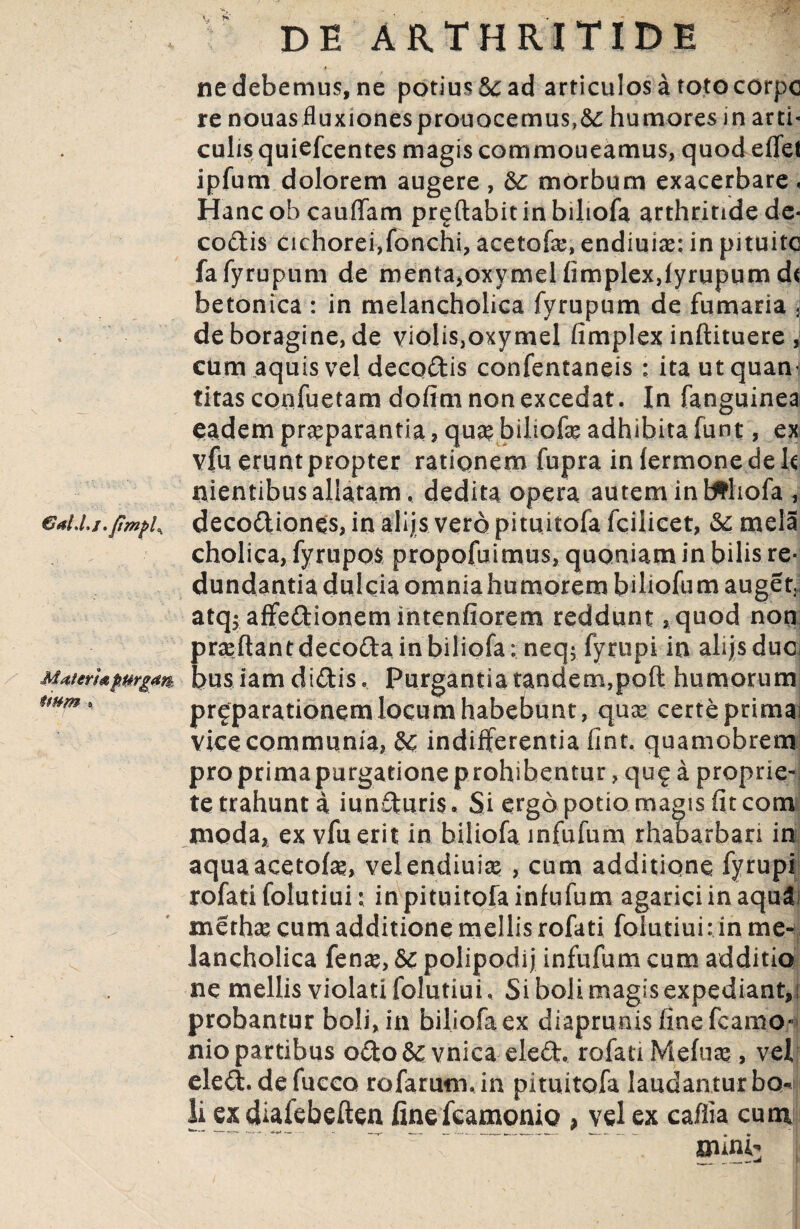 ne debemus, ne potius $c ad articulos a toto corpc re nouasfluxionesprouocemus,6£ humores in arti* culis quiefcentes magis commoneamus, quod effet ipfum dolorem augere , &: morbum exacerbare < Hancob cauffam proflabit in biliofa arthritide de- codis cichorei,fonchi, acetofse, endiuise: in pituitc fafyrupum de menta,oxymelfimplex,lyrupumd< betonica : in melancholica fyrupum de fumaria < de boragine, de violis,oxymel fimplex inftituere , cum aquis vel decodis confentaneis : ita ut quam titas confuetam defini non excedat. In fanguinea eadem praeparantia, qua? biliofa? adhibita funt, ex vfu erunt propter ratiqnem fupra infermonedek nientibus allatam, dedita opera autem in Miofa , GaLl.j.fmpK deco&iones, iri alijs vero pituitofa fcilicet, <Sc mela cholica, fyrupos propofuimus, quoniam in bilis re¬ dundantia dulcia omnia humorem bihofum auget3 atq; aflfedionem intenfiorem reddunt , quod non prreftantdecoda inbiliofa: neq; fyrupi in alijsduoi Matermmgm. bus iam didis, purgantia tandem,poft humorum tmm' pr^parationem locum habebunt, quae certe primae vice communia, indifferentia fint, quamobrem pro prima purgatione p rohibentur, qu£ a proprie- te trahunt a iunduris, Si ergo potio magis fit com moda, ex vfu erit in biliofa infufum rhabarban in aquaacetofa?, velendiuia? , cum additione fyrupi rofati folutiui: in pituitofa infufum agarici inaqu^ merha? cum additione mellis rofati folutiui: in meni lancholica fena?, &C polipodij infufum cum additio ne mellis violati folutiui. Si boli magis expediant,! probantur boli, in biliofa ex diapruois finefcamo* nio partibus odo& vnica eled, rofati Mefuse , vel eled. de fucco rofarumuin pituitofa laudantur bo« li ex diafebeften finefcamonio > vel ex caffia cum ' ’ ' minii