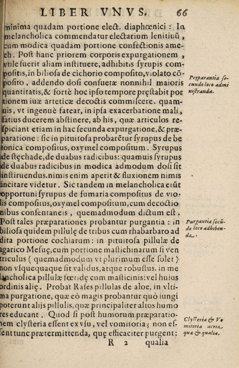 LIBER V-NVS*. . 66 minima quadam portione eled. diaphoenici : Ia I imelancholica commendatur eledarium lenitiuu , irum modica quadam portione confectionis ame- jch. Poft hanc priorem corporis expurgationem * fvtile fuerit aliam inftituere, adhibitis fyrupis com¬ potitis,in biliofade cichorio compofito,violato co- PrfpayaM*d r pofito, addendo dofi confueta? nonnihil maioris eundo loco admi quantitatis,&: forte hoc ipfo temporeproflabit por wftrand*. itionemiuae arteticae decodis commifcere. quam* luis, vt ingenue fatear, in ipfa exacerbatione mali» fatiusducerem abftinere, ab his, qua? articulos re- tfpiciant etiam in hac fecunda expurgatione,& pras- [>aratione: fic in pituitofa probaretur fyrupus de be onica compofitus, oxymel compotitum. Syrupus ide ft^chade,de duabus radicibus: quamuis fy rupus ideduabusradicibus in modica admodum dofific iinftiruendus.nimis enim aperit & fluxionem nimis Sncitare videtur. Sic tandem in melancholica erut Opportunifyrupus de fumariacompotitus de vio¬ lis compofitusjoxymel compotitum,cum decodio nibus confentaneis , quemadmodum didum eft . Poft tales praeparationes probantur purgantia : in purgantia(ecu- biliofa quidem pillul^ de tribus cum rhabarbaroad adhlb€n~ dita portione cochiarum: in pituitofa pillulce de agarico Mefug,cum portione mafiichinarum fi ven tnculus ( quemadmodum vt plurimum effe foler} non vlquequaque fit valicius,atque robuftus. in me L^ficholica pillula? foende cum maliicinis:vel huius ordinis ali£. Probat Rates pillulas de aloe, in vlti- cna purgatione, qua? eo magis probantur quo iungi poterunt ahjs pi 1 Iulis,quse principaliter alios humo lem dyfteria enent ex vlu , vel vomitoria $ non ei- mnori* acrieu fent tunc praetermittenda, qu£ efficaciter purgent: q**&q»*tt*. R 2 qualia reseducant. Quod fi poft humorum praeparatio