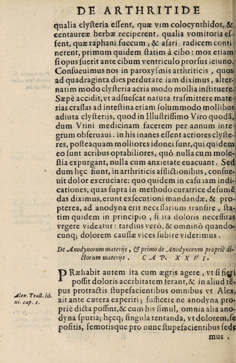 qualia dyfteria effent, quas vim colocynthides, & centaurex herbx reciperent, qualia vomitoria ef-> fent, qux raphani fuccum, &: afari radicem conti i nerent, primum quidem ftatim a cibo : mox etiam fi opus fuerit ante cibum ventriculo prorfus ieiuno,; Confueuimusnos in paroxyfmis arthriticis , quos ad quadraginta dies perdurare iam diximus, alter- natim modo dyfteria acria modo mollia inftituere.i Sxpe accidit,vt adfuefeat natura trafmittere mate¬ rias craffasad inteftinaetiam folummodo mollibus adiuta clyfterijs, quod in Iliuftriflimo Viro quodaj dum Vtini medicinam facerem per annum inte*i grum obferuaui. in his inanes effent acrioresclyfte-l res, pofteaquam molliores idonei funt,qui quidem eofunt acribus optabiliores, quo nulla cum mole- ftia expurgant, nulla cum anxietate euacuant. Sed; dum h^c fiunt, in arthriticis affliftronibus, confue- uit dolor excruciare: quo quidem in cafu iam indi¬ cationes, quas fupra in methodocuratrice de fu me das diximus,erunt exfecutioni mandandx, & pro- pterea, ad anodynaerit neceffanum tranfire , fta¬ tim quidem in principio , fi ita doloris neceffitas vrgere videatur: tardius vero, & omnino quando* cunq$ dolorem cauffx vices fubire viderimus. De tAnodynommmaterijs, & primo de jLnodynorum proprie di¬ tiorum materijs * C T* X X V i. f) Rxftabit autem ita cum xgris agere , vt fi fi^i * poflit doloris acerbitatem ferant,&t in aliud te« . , _ „ ... pus protra&is ftupefacientibus omnibus vt Alex. xL cap, /. ait ante extera experiri; f umcere ne anodyna pro¬ prie didapoffmt,& cum his fimul, omnia alia ano- dyna fpuria$ h£cq$ finguia tentanda, vtdolorem,fe pofitis, femotisque pro nunc ftupefacientibus fede mus <