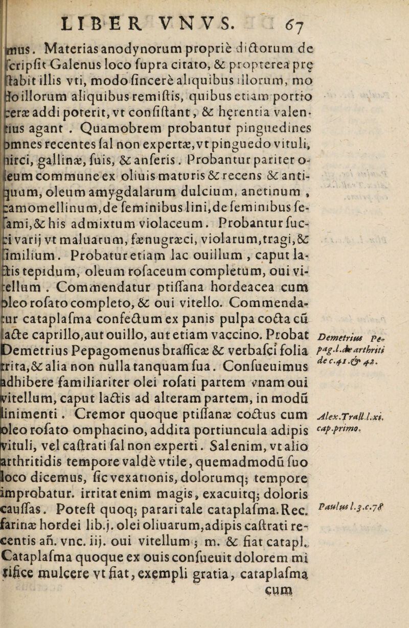 Imus. Materiasanodynorum proprie didorum de ifcripfit Galenus loco fupra citato, & propterea prg flabit illis vti, modo fincere aliquibus illorum, mo Boillorum aliquibus remiftis, quibus etiam portto :;era? addi poterit, vt confidant, &: h^rentia valen¬ dus agant . Quamobrem probantur pinguedines tmnes recentes fal non experta?,vt pinguedo vituli, irci, gallina?, fuis, &; anferis. Probantur pariter o- fieum commune ex oliuis maturis recens «^anti¬ quum, oleum amygdalarum dulcium, anetinum , £amomellinum,de feminibus lini,de feminibus fe- Tami,&:his admixtum violaceum. Probanturfuc- ci varij vt maluarum, faenugrseci, violarum,tragi,S£ fimilium. Probatur etiam lac ouiilum , caput la- dis tepidum, oleum rofaceum completum, oui vi¬ tellum . Commendatur ptiffana hordeacea cum tdeorofatocompleto, & oui vitello. Commenda¬ tur cataplafma confedum ex panis pulpa coda cu ade caprillo,aut ouillo, aut etiam vaccino. Probat Demetrius Pepagomenus braffica? Sc verbafci folia trita,&: alia non nulla tanquamfua. Confueuimus adhibere familiariter olei rofati partem vnamoui vitellum, caput ladis ad alteram partem, in modu [inimenti. Cremor quoque ptiffana? codus cum deo rofato omphacino, addita portiuncula adipis fituli, vel caftrati fal non experti. Salenim, vt alio arthritidis tempore valde vtile, quemadmodu fuo loco dicemus, fic vexationis, dolorumq; tempore improbatur, irritat enim magis» exacuitq; doloris cauffas. Poteft quoq$ parari tale cataplafma. Rea farinae hordei lib.j. olei oliuarum,adipis caftrati re¬ centis an. vnc. iij. oui vitellum 5 m. & fiat catapl. Cataplafma quoque ex ouis confueuit dolorem mi rifice mulcere vt fiat, exempli gratia, cataplafma cum Demetrius Pe~ pag.Lcbearthrtti de c.41.& 4.2. Alex.Traltl.xi, cap.primo. Paulus