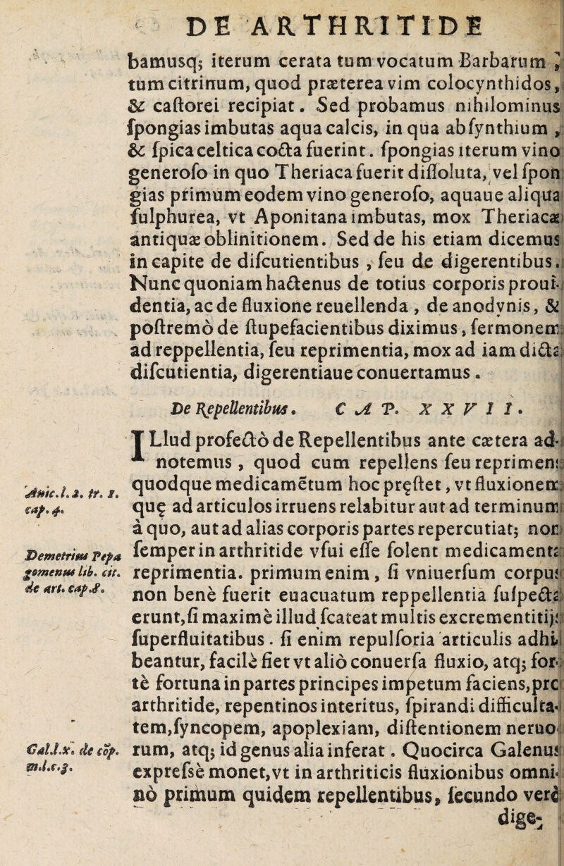 bamusq; iterum cerata tum vocatum Barbarum 1 tumcitrinum,quod prxtereavim colocynthidos,! & caftorei recipiat. Sed probamus nihilominus fpongias imbutas aqua calcis, in qua abfynthium , ic fpica celticaco&a fuerint. fpongias iterum vino generofo in quo Theriaca fuerit difloluta,; vel fpon gias primum eodem vino generofo, aquaue aliqua fulphurea, vt Aponitana imbutas, mox Theriaca^i antiquae oblinitionem. Sed de his etiam dicemus in capite de difcutientibus , feu de digerentibus. Nunc quoniam ha&enus de totius corporis prout- dentia, ac de fluxione reuellenda , deanodvnis, & poftremo de ftupefacientibus diximus, fermonem? ad reppellentia, feu reprimentia, mox ad iam di&a; difcutientia, digerentiaueconuertamus. e ?. xx v i i. L J» tt, g« De Repellentibus . T Llud profedo de Repellentibus ante caetera ad- * notemus, quod eum repellens feu reprimenn quodque medicametum hoc proflet, vt fluxionem; qu^ ad articulos irruens relabitur aut ad terminum a quo, aut ad alias corporis partes repercutiat; nor Demetrim Pi?a femper in arthritide vfui effe folent medicamenta gemetitts Itb. c/V, reprimentia, primum enim, fi vniuerfum corpust de m.caf,#» non ben£ fuerjt euacuatum reppellentia fufpe&a! erunt,fi maxime illud fcateat multis excrementiti^; fuperfluitatibus. fi enim repulforia articulis adhii beantur, facile fiet vt alio conuerfa fluxio, atq; for¬ te fortuna in partes principes impetum faciens,prc arthritide, repentinos interitus, fpirandi difficultas tem,fyncopem, apoplexiam, diftentionem neruo rum, atq; id genus alia inferat. Quocirca Galenui exprefse monet,vt in arthriticis fluxionibus omni¬ no primum quidem repellentibus» lecundo veri ■ ^ €2dld.se» de ecjfrc