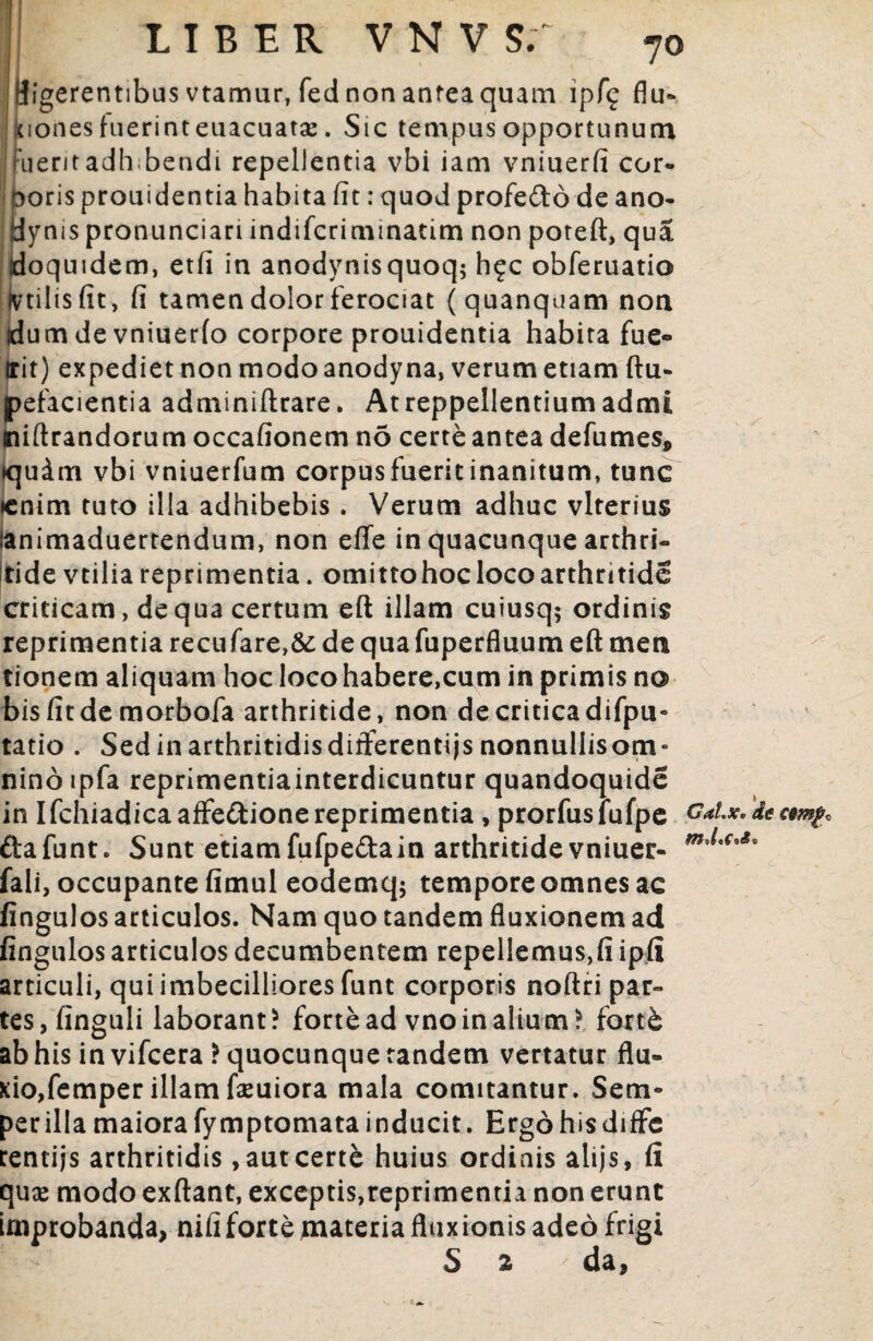 LIBER V N V S; 7° digerentibus vtamur, fed non antea quam ipf<£ flu¬ xiones fuerinteuacuatae. Sic tempus opportunum Fueritadhibendi repellentia vbi iam vniuerfi cor* Doris prouidentia habita fit: quod profe&o de ano- Hynis pronunciari indifcrimmatim non poteft, qua doquidem, etfi in anodynisquoq; h§c obferuatio ivtilisfit, fi tamen dolor ferociat (quanquam non dum de vniuerlo corpore prouidentia habita fue- trit) expediet non modo anody na, verum etiam ftu- pefacientia adminiftrare. Atreppellentiumadmi niftrandorum occafionem no certe antea defumes, »qudm vbi vniuerfum corpusfueritinanitum, tunc ♦enim tuto illa adhibebis . Verum adhuc vlterius lanimaduertendum, non effe in quacunque arthri¬ tide vtilia reprimentia, omittohoc loco arthritide criticam, de qua certum eft illam cuiusq; ordinis reprimentia recufare,& de qua fuperfluum eft men tionem aliquam hoc loco habere,cum in primis no bis fit de morbofa arthritide, non de critica difpu- tatio . Sedinarthritidisdifferentijsnonnullisom- ninoipfa reprimentiainterdicuntur quandoquide in IfchiadicaafFe&ionereprimentia , prorfuslufpe Galx. de ftafunt. Sunt etiamfufpe&ain arthritide vniuer- fali, occupante fimul eodemq; tempore omnes ac fingulos articulos. Nam quo tandem fluxionem ad fingulos articulos decumbentem repellemus,fi ipfi articuli, qui imbecilliores funt corporis noftri par¬ tes,finguli laborant? fortead vnoinalium? forth ab his in vifcera? quocunque tandem vertatur flu¬ xio,femper illam faeuiora mala comitantur. Sem- per illa maiora fymptomata inducit. Ergo his diffc rentijs arthritidis ,autcert& huius ordinis alijs, fi quge modo exftant, exceptis,reprimentia non erunt improbanda, nififorte materia fluxionis adeo frigi S 2 da, €$mf o v - /J '