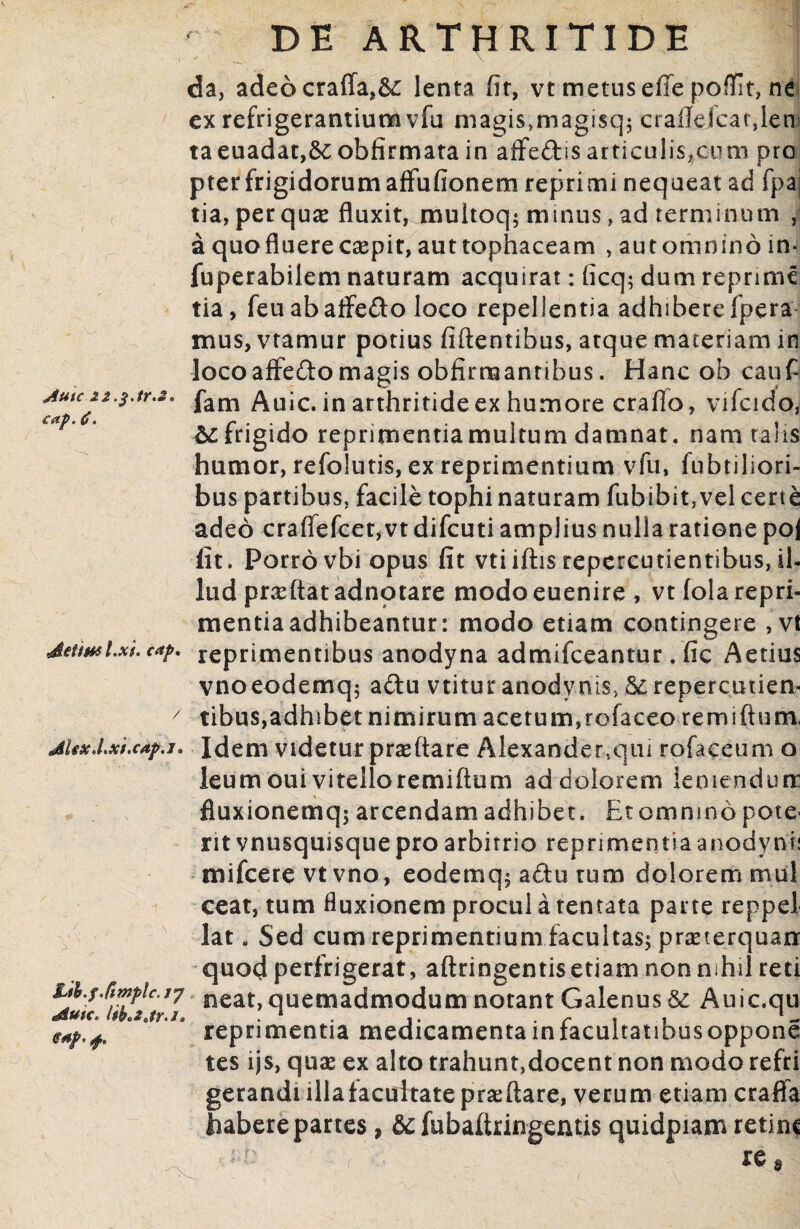 Aule 22.3 Jr.s» C (i^ ( (f • ddtm l.xi. cap. / dUxd,xi,c4p.J» 1 Lih.f /imple. /7 ^Sutc* <?*p- f. da, adeo craffa,&: lenta fir, vt metus effe poffit, ne ex refrigerantium vfu magis;magisq$ crafldcarjen taeuadat,6e obfirmata in affe&is articulis,cum pro pter frigidorumaffufionem reprimi nequeat ad fpa tia, perquam fluxit, multoq; minus, ad terminum , a quo fluere caepit, auttophaceam , automnino in- fuperabilem naturam acquirat: ficq; dum reprime tia, feu abaife&o loco repellentia adhibere fpera mus, vtamur potius fidentibus, atque materiam in locoaffe&o magis obfirmantibus. Hanc ob cauf fam Auic. in arthritide ex humore craflo, vifcido, frigido reprimentia muitum damnat. nam talis humor, refolutis, ex reprimentium vfu, fubtiliori- bus partibus, facile tophi naturam fubibit, vel certe adeo craffefcet, vt difeuti amplius nulla ratione po| fit. Porro vbi opus fit vtiiftis repcrcutientibus, il- lud praedat adnotare modoeuenire, vtfola repri¬ mentia adhibeantur: modo etiam contingere , vt reprimentibus anodyna admifeeantur. fic Aerius vnoeodemq; a£tu vtitur anodvnis, Screpercutien- tibus,adhibet nimirum acetum,rofaceo remidum, Idem videtur praedare Alexander,qui rofaceum o ieum oui vitelloremidum ad dolorem leniendum fluxionemqj arcendam adhibet . Et omnino pote¬ rit vnusquisque pro arbitrio reprimentia anodynli mifcere vtvno, eodemq$ actu tum dolorem mul ceat, tum fluxionem procul a tentata parte reppel lat. Sed cum reprimentium facultas; praeterquam quod perfrigerat, adringentisetiam non nihil reti neat, quemadmodum notant Galenus & Auic.qu reprimentia medicamenta in facultatibus oppone tes ijs, quae ex alto trahunt,docent non modo refri gerandi illa facultate praedare, verum etiam craffa Habere partes, & fubadringentis quidpiam retine