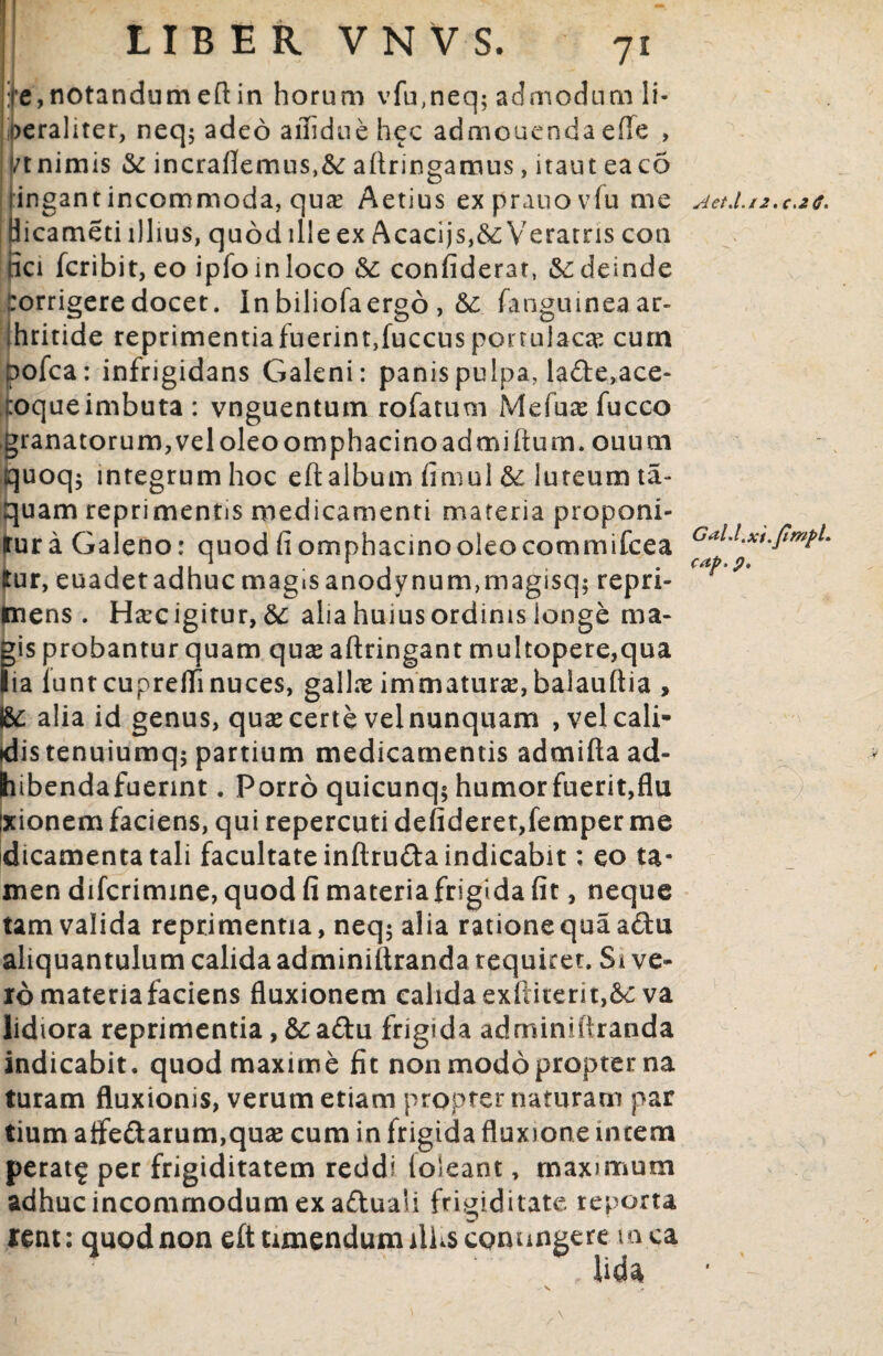 LIBER VNVS. 71 Gal.l.xi.fimpL caf?. p. ire,notandumeftin horum vfu,neq; admodum li* oerahter, neq$ adeo affiduehec admonenda efle , vt nimis & incrafiemus,&: aftringamus, itaut eaco ingantincommoda, qua? Aetius exprauovfu me ^et.l.u.c.Jt. Bicameti illius, quod ille ex Acacijs,&Veratris con uci fcribit, eo ipfoinloco &: con fiderat, & deinde :orrigere docet. Inbiliofaergo , &; fanguineaar- ihritide reprimentiafuerint,fuccus portulacae cum pofca: infrigidans Galeni: panis pulpa, la&e,ace- foque imbuta : vnguentum rofatum Mefuce fucco granatorum,veloleoomphacinoadmifturn. ouuai quoq; integrum hoc eftalbum fimul fk luteum ta- quam reprimentis medicamenti materia proponi- rura Galeno: quod fiomphacinooleocommifcea tur, euadetadhucmagtsanodynum,magisq; repri¬ mens . Hsecigitur,&; ahahuiusordinislonge ma¬ gis probantur quam quas aftringant multopere,qua lia iuntcuprefiinuces, gallx immatura,balauftia , I8e alia id genus, quae certe velnunquam , vel cali¬ dis tenuiumq; partium medicamentis admifta ad- hibendafuennt. Porro quicunq* humorfuerit,flu Ixionem faciens, qui repercuti defideret,femper me dicamenta tali facultate inftruda indicabit; eo ta¬ men difcrimine, quodfimateriafrigidafit, neque tam valida reprimentia, neq; alia ratione qua adfu aliquantulum calida adminiftranda requiret. Si ve¬ ro materia faciens fluxionem calida exllitent,&: va lidiora reprimentia, &;aftu frigida adminiitranda indicabit, quod maxime fit non modo propter na turam fluxionis, verum etiam propter naturam par tium aife£tarum,qua2 cum in frigida fluxione incena perat£ per frigiditatem reddi (oleant, maximum adhuc incommodum ex aftuali frigiditate reporta lent: quod non efttimendumillisconungere mea Uda