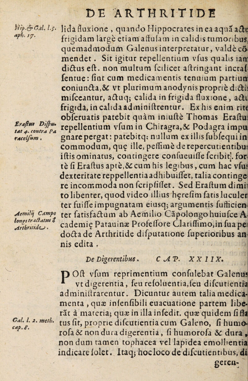 fotp.&Gal, /7» £raft&9 Dijpu* tat 4. contra Pa racel/um« Aemilij Campo lonpi traftatM $ Arthritide. Gal, l. 2. meih. cap. <P. DE ARTHRITIDE lida fluxione , quando Hippocrates in ea aqua ade frigidam large etiam affulam in calidis tumoribus,, quemadmodum Galenus interpretatur, valde co mendet. Sit igitur repellentium vfus qualis latr didus eft. non multum fcilicet aftringant incraf fentue: fint cum medicamentis tenuium partiun coniunda,8£ Vt plurimum anodynis proprie d;di< mifceantur, aduq; calida in frigida fluxione, adi frigida, in calida adminiftrentur. Ex hss enim rite obferuatis patebit quam iniufte Thomas Eraftui repellentium vfumin Chiragra,& Podagra impu gnare pergat: patebitq; nullum ex illis fu bfequ i in Commodum, qu? ille, peffime de repercutientibui iftis ominatus, contingere confueuifle feribit]. for te fi Eraftus apte,&ccum his legibus, cum hac vfm dexteritate reppellentiaadhibuiflfet, talia continge re incommoda non fcripfiflet. Sed Eraftum dimii to libenter, quod video illius hfrefim fatis luculer ter fuiffe impugnatam eiusq; argumentis fufticien- ter fatisfadum ab Aemilio Capolongohuiufce A cademi? Patauinae Profelfore Clariflimo,infuapei dodade Arthritide difputatione fuperioribus an¬ nis edita , De Digerentibus» C A V. X X 1IX* D Ofl: vfum reprimentium confulebat Galenus * vt digerentia, feu refc>luentia,ieu difeutientia adminilirarentur. Dicuntur aurem talia medica¬ menta, quas infenfibili euacuatione partem libe¬ rat a materia; quae in illa infedit. quae quidem fi fla tus fit, proprie difeutientia cum Galeno, fi humo- rofa& non dura digerentia, fi humorofa dura , nondum tamen tophacea vel lapidea emollientia indicare lolet. Itaq; hoclocodedifcutientibus, di gerea-