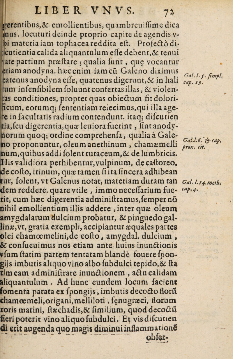 72 Gctl. I. f. fimpl. cap. 19. petentibus,&: emollientibus, quambrcuiflime dica jttius. locuturi deinde proprio capite de agendis v- ii)i materia iam tophacea reddita eft. Profe&odi- ;icutientia calida aliquantulum efle debent,&: tenui vate partium proflare 5 qualia funt, qu? vocantur *etiam anodyna. hsecenim iamcu Galeno diximus | fcatenus anodynaeffe, quatenus digerunt,in hali um infenfibilem foluunt confertas illas, violen- ,:as conditiones, propter quas obiedum fitdolori- 5cum, eorumq; fententiam reieeimus,qui illa age¬ re in facultatis radium contendunt, itaq; difcutien ltia,feu digerentia,qua* leuiorafuerint, fintanody- norumquoq: ordinecomprehenfa, qualiaaGale- ,, no proponuntur, oleum anethinum , cham&melli at mum,quibus addi folent rutaceum,&; de lumbricis. His validiora perhibentur,vulpinum, decaftoreo, de cofto, irinum, qua tamen fi ita fincera adhibean tur, folent, vt Galenus notat, materiam duram tan Gah dem reddere, quare vtile , immoneceffarium fue- rit, cum hac digerentia adminiftramus,femper no nihil emollientium illis addere , inter qua oleum amygdalarum dulcium probatur, & pinguedo gal¬ lina,vt, gratia exempli, accipiantur aquales partes olei chamoemelini,de cofto, amygdal dulcium » &confueuimus nos etiam ante huius inun&ionis vfumftatim partem tentatam blande fouerefpon- gijs imbutis aliquo vino albo fubdulci tepido,kc fta timeam adminiftrare inundionem , a£tucalidam aliquantulum . Ad hunc eundem locum facient fomenta parata ex fpongijs, imbutis decc&o florii ehamoemeli,origani,melliloti , fenugraeci, florum roris marini, ftaechadis,6cfimilium, quoddecoftu fieri poterit vino aliquo fubdulci. Et vis difcutien di erit augenda quo magis diminui inflammationi obfer-