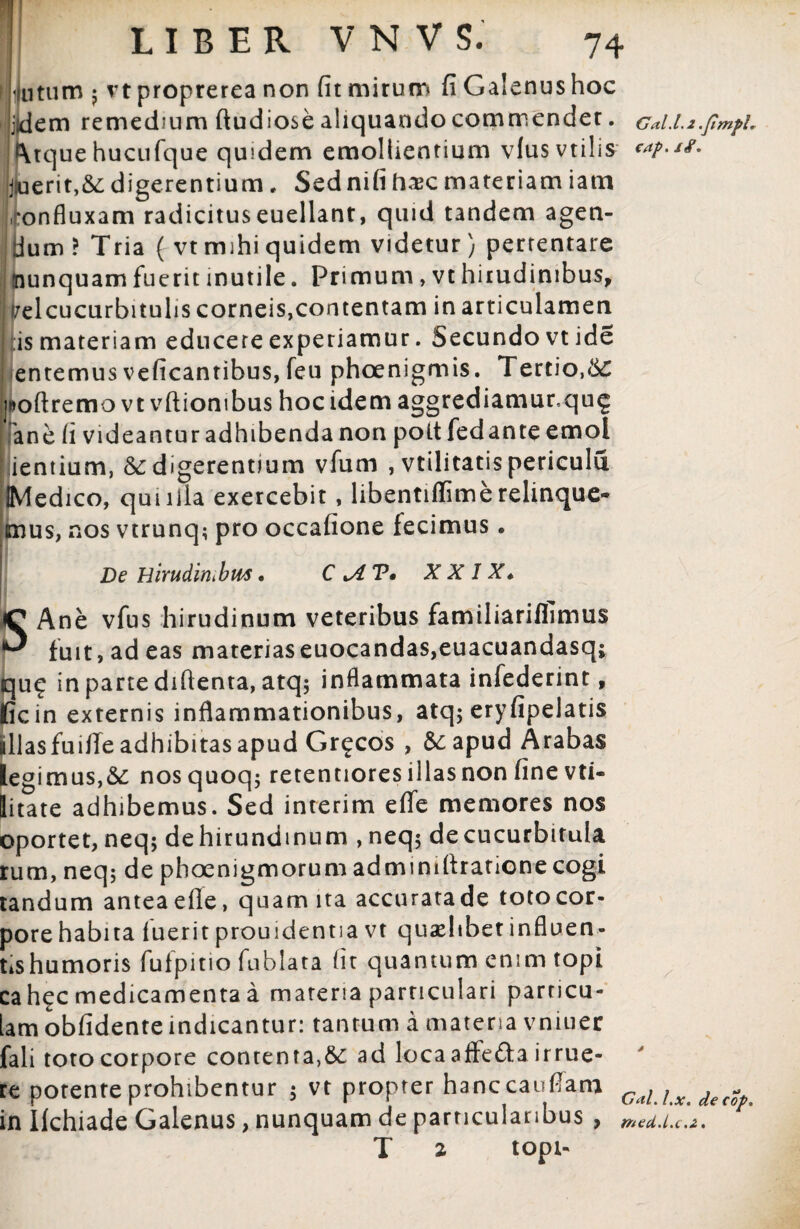 i lutum ; vt proprerea non (it mirum fi Galenus hoc idem remedium ftudiose aliquando commender. Gal.l.z.fmfL Atquehucufque quidem emollientium vlusvtihs **?>*#• j(uerit,&; digerentium. Sed nifi haic materiam iam ‘onfluxam radicituseuellant, quid tandem agen¬ dum ? Tria ( vt mihi quidem videtur) pertentare nunquam fuerit inutile. Primum, vt hirudinibus, vel cucurbitulis corneis,contentam in articulamen is materiam educere experiamur. Secundo vtide I en te mus veficantibus, feu phoenigmis. Tertio, &£ jftofiremo vt vftiombus hocidem aggrediamur,qug ane (i videantur adhibenda non pott fedante emol ientium, & digerentium vfum , vtilitatis pericula IMedico, qmiiia exercebit, libentiflimerelinque¬ mus, nos vtrunq; pro occafione fecimus. De Hirudimbws. C XXIX* SAne vfus hirudinum veteribus familiarilfimus fuit, ad eas materiaseuocandas,euacuandasq; qu£ in parte diftenta, atq; inflammata infederint, ficin externis inflammationibus, atq; eryfipelatis illas fuilTe adhibitas apud Gr^cos , &: apud Arabas legimus,&: nosquoq; retentiores illas non fine vti- litate adhibemus. Sed interim efle memores nos oportet, neq; dehirundmum , neq; de cucurbitula rum, neq; de phoenigmorum admimflratione cogi tandum anteaefle, quam ita accuratade totocor- pore habita iuerit prouidentia vt quaelibet influen- tishumoris fufpitio fublata fit quantum enim topi ca h^c medicamenta a materia particulari particu¬ lam obfidente indicantur: tantum a matena vniuer fali toto corpore contenta,ad loca affefta irrue¬ re potente prohibentur ; vt propter hanccauffam CaLLx dec^ in Ifchiade Galenus, nunquam de particularibus , ma.i.c.z. T 2 topi-