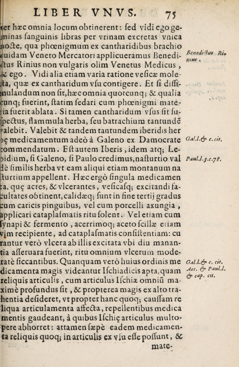lier hsec omnia locum obtinerent: fed vidi ego ge- Ijtninas (anguinis libras per vrinam excretas vmca nofte, qua phoenigmumex cantharidibus brachio < uidam Veneto Mercatori applicueramus Benedi- <lus Rinius non vulgaris olim Venetus Medicus , <*£ ego. Vidi alia etiam varia ratione vefica: mole- ia, quas ex cantharidum vfu contigere. Et fi diffi- jnulandumnon iit,ha*comnia quotcunq; & qualia cunq; fuerint, ftatim fedari cum phoenigmi mate* :ia fuerit ablata. Si tamen cantharidum vius fit fu- jjjpe&us, flammulaherba, feubatrachium tantunde calebit. Valebit & tandem tantundemiberidis her I>£ medicamentum adeo a Galeno ex Damocrate rommendatum. Eli autem Iberis, idem atq; Le¬ pidium, fi Galeno, fi Paulo credimus,nafturtio val de fimilis herba vt eam aliqui etiam montanum na Curtium appellent. Hsecergo fingula medicamen ca, qu<j acres, &c vlcerantes, veficafq; excitandi fa¬ cultates obtinent,calidceq; funt in fine tertij gradus cum caricis pinguibus, vel cum porcelli axungia , applicari cataplalmatis ritu folent. Vel etiam cum fynapi & fermento , acerrimoq; aceto fcillae etiam Vim recipiente, ad cataplafmatis confifientiam: cu rantur vero vlceraabillisexcitata vbi diu manan¬ tia alleruara fuerint, ritu omnium vlcerum mode¬ rate ficcantibus. Quanquam vero huius ordinis me dicamenta magis videantur Ifchiadicis apta,quam reliquis articulis, cum articulus Ifchix omniu ma¬ xime profundus fit, & propterea magis ex alto tra¬ hentia defideret, vt propter hanc quoq* cauffam re liqua articulamenta affe&a, repellentibus medica mentis gaudeant, a quibus Ifchi^ articulus multo- pereabhorret: attamenfaepe eadem medicamen¬ ta reliquis quoq$ in articulis ex vluefiepoffunt, mate* Benedidtts RU nins « * * « ■ Gald.& c, citf Patil.l.f.c.yf, Gal.l.& c, cit, Aet. & Paul,l, caf. cft.