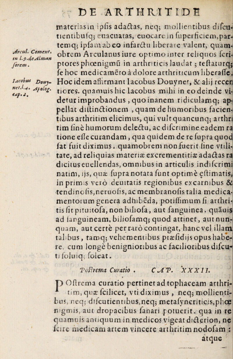 Arcui. Coment« in l.p.deAlmun Jorem. J<tcobt6i Douj- net.sipolocr. de arthritide ' \ materias in i piis adadas, neq; mollientibus di feti- tientibufq$ euacuatas, euocarein fuperficiem,par4 temq; iplamabeo infardu liberare valent, quam- obrem Arculanus iure optimo inter reliquos feri- ptoresphoenigmu in arthriticis laudat; teftaturq$ fe hoc medi camero a dolore arthriticum libera (Te, Hoc idem affirmant lacobus Douynet, & ali; receti tiores. quamuis hic lacobus mihi in eo deinde vi¬ detur improbandus, quo inanem ndiculamq; ap¬ pellat diltindionem , quam de humoribus facien- tibusarthritim elicimus, qui vult quancunq; arthri tim line humorum deledu, ac difenmine eadem ra tione eHe curandam, qua quidem de re fupra quod fat fuit diximus, quamobrem non fuerit line vtili- tate, ad reliquias materise excrementitia: adadas ra dicituseuellendas, omnibus in articulis indilcrimi natim, ijs, quae fupra notata funt optime £ Hirriatis, in primis veto deuitatis regionibus excarnibus & tendinolis,neruolis, ac membranofis talia medica¬ mentorum genera adhibeda, potiflimumfi arthri¬ tis litpituitofa,nonbihofa, aut fanguinea, quauis ad ianguineam, biliofamq; quod attinet, aut nun¬ quam, autcerte perraro contingat, hancvel illam talibus, tamq; vehementibus ptaelidijs opus habe¬ re, cum longe benignioribus ac facilioribus difeu- ti foluiq; foleat. Toflrma Curatio . CU?• XXX1L T> Ofirema curatio pertinet ad tophaceam arthri- * tim, quje fcilicet, vti diximus , neqj mollienti¬ bus, neq$ difcutientibu$,neq$ metafyncritic:s,phoe nigmis, aut dropacibus fanari potuerit, qua in re quamuis antiquum in medicos vigeat diderion, ne fare medicam artem vincere anhntim nodofam : atque