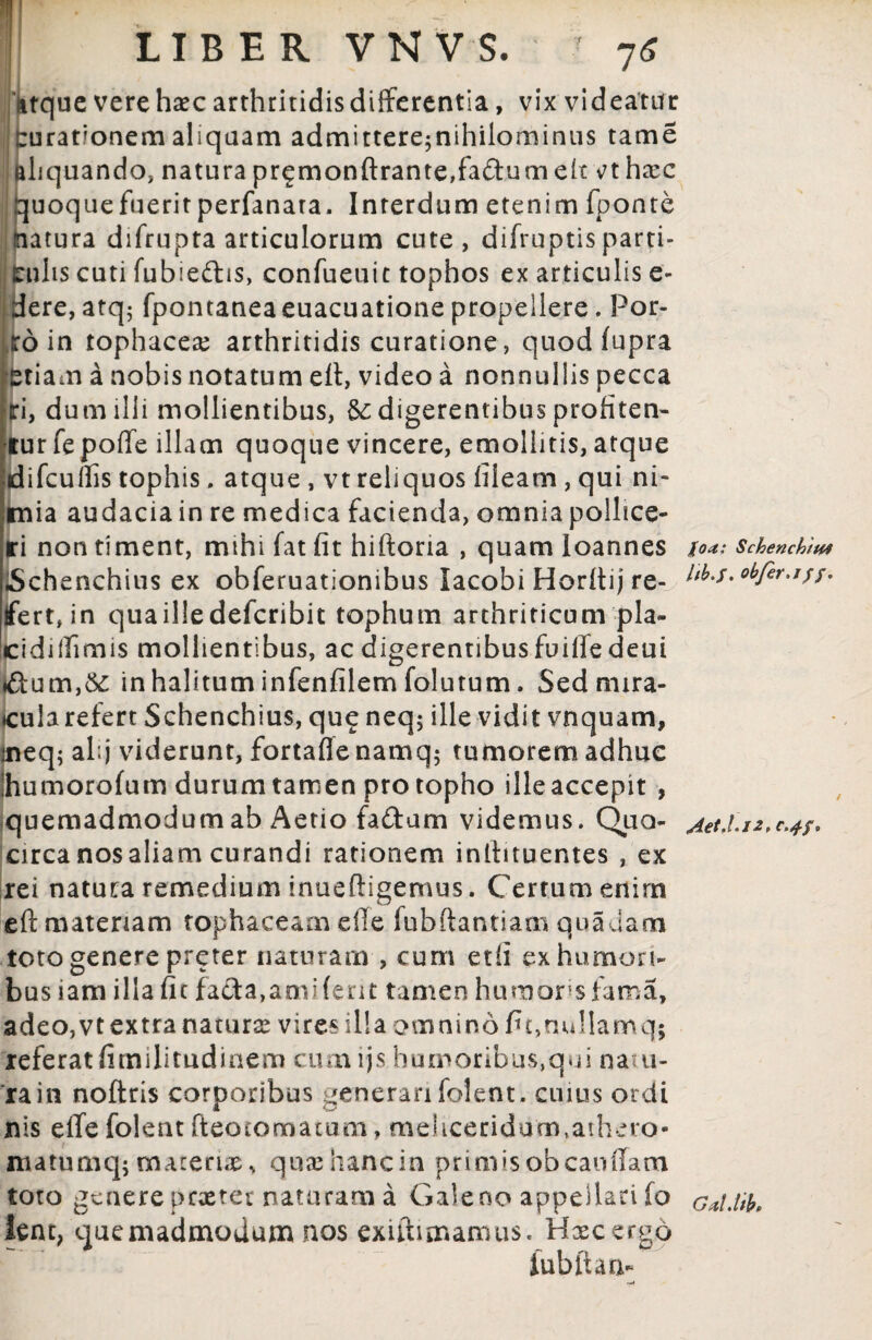 LIBER V N V S. 76 dtquc vere haec arthritidis differentia, vix videatur rurationem aliquam admittere^nihilominus tam e aliquando, natura premonftranteffa&umek vthxc quoque fuerit perfanara. Interdum etenim fponte natura difrupta articulorum cute, difruptisparti» jfcnlis cuti fubieftis, confueuit tophos ex articulis e- dere, atq; fpontaneaeuacuatione propellere. Por¬ ro in tophacea; arthritidis curatione, quod fupra etiam a nobis notatum efi, video a nonnullis pecca m, dum illi mollientibus, & digerentibus profiten¬ tur fe poffe illam quoque vincere, emollitis, atque fdifcuffis tophis, atque , vt reliquos fileam , qui ni- Stnia audacia in re medica facienda, omnia pollice¬ ri non timent, mihi fat fit hiftoria , quam loannes Schenchius ex obferuationibus lacobi Horltij re¬ fert, in qua ille defcribit tophum arthriticum pla- Icidiifimis mollientibus, ac digerentibus fuilfedeui in halitum infenfilem folutum, Sednnra- <cula refert Schenchius, qu£ neq; ille vidit vnquam, aieq; al;j viderunt, fortaffe namq; tumorem adhuc ihumorofum durum tamen pro topho ille accepit , quemadmodum ab Aerio fa&um videmus. Quo- circanosaliam curandi rationem inilituentes , ex rei natura remedium inuefligemus. Certum enim eft materiam tophaceam effe fubftantiam quadam toto genere preter naturam , cum etfi ex humori¬ bus iam illa fit fa£ta,ami ferit tamen humores fama, adeo,vt extra natura; vires illa omnino fit,nullam q; referat fimilitudinem cumijs humoribus,qui natu- rain noflris corporibus generarifolent. cuius ordi nis effe folent fteotomatum, meliceridum,athero- matumq; materias, qua; hanc in primis obcaoffam toto genere pextee naturam a Galeno appellari fo hnt, quemadmodum nos exiftimamus. Hxcergd fubftan- foa: Schenchtm itb.f. obfer.iff. Gdl Jthe