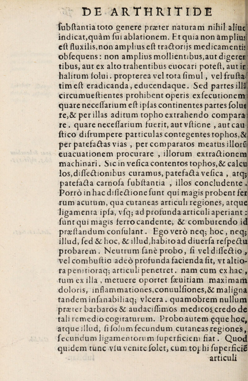 Jubilantia toto genere p raster naturam nihil aliuc indicat,quam fui ablationem. Et quia non amplium cft fluxilis,non amplius eft tradori js medicamenti! obfequens: non amplius mollientibus,aut digerer tibus, aut ex alto trahentibus euocari poteft, aut it halitum folui. propterea vel tota fimul, vel frufta timeft eradicanda,edueendaque. Sed partes illi circumueftientes prohibent operis exfecutionemi quare neceffarium eft iplas continentes partes folui re>&: per illas aditum topho extrahendo comparam re. quare neceflarium fuerit, aut vftione ,autcaui ftico difrumpere particulas contegentes tophos,&, per patefaftas vias , per comparatos meatus illorfi? euacuationem procurare , illorum extra&ionem machinari. Sic in vefica contentos tophos,calcie los,diffetlionihus curamus, patefa&a vefica , atq^ patefada carnofa fubftantia , illos concludente « Porro inhacdifiedionefunt qui magisprobentfet rum acutum, qua cutaneas articuli regiones, atque ligamenta ipla, vfq$ ad profunda articuli aperiant: funt qui magis ferrocandente, & comburendo id praeftandum confulant. Ego vero neq; hoc, neq5 illud, fed & hoc, &: illudfhabitoad diuerfa refpedu probarem. Neutrum fane probo, fi veldififedio, vel combuftio adeo profunda facienda fit, vt altio- ra pemtioraq; articuli penetret, nam cum ex hac , tum ex illa , metuere oportet feuitiam maximam doloris, inflammationes,connulfiones,&: maligna tandem infanabiliaq; vlcera. quamobrem nullum praster barbaros & audaciflimos medicos credo de tali remedio cogitaturum. Probo autem ^que hoc* atque illud, fifolumfecundum cutaneas regiones, fecundum ligamentorum luperficiem fiat. Quod quidem tunc viu venirefolet, cum tophi fnperficie articuli