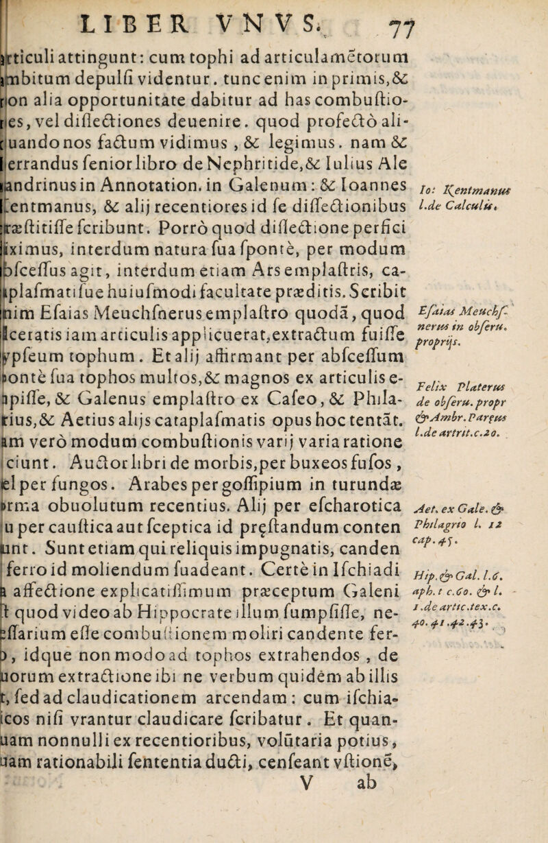 77 bferu* nertts tn o proprijs. Felix Flaterm de obferu. propr articuli attingunt: cum tophi ad articulametorum jmbitum depulfi videntur. tunc enim in primis,& ron alia opportunitate dabitur ad has combuftio- r es, vel diflediones deuenire. quod profedoali- c uandonos fadum vidimus , &c legimus, nam &C lierrandus feniorlibro de Nephritide,<5c lulius Ale landrinusin Annotation. in Galenum: Ioannes to: i^entmanm llentmanus, & alij recentiores id fe diffedionibus l-de Caicuiu» irsftitiffe fcribunt. Porro quod difledione perfici jiiximus, interdum natura fua fponte, per modum bfceffus agit, interdum etiam Arsemplaftris, ca- jiplafmatifuehuiufmodifacultate proditis. Scribit jnim Efaias Meuchfnerusemplaftro quoda,quod zfitiasMeuchf Iceratisiamarticulis app!icuerat?extradum fuiffe ^pfeum tophum. Et alij affirmant per abfceffum uonte fua tophos multos,&; magnos ex articulis e- apiffe,«3c Galenus emplaftro ex Cafeo,6c Phila- lrius,&: Aetius alijs catapiafmatis opus hoc tentat. &Ambr.partus x i i n- - •. • • l.de artrtt.c.zo* am vero modum combuitionis vari) vana ratione ciunt. Audorlibri de morbis,per buxeos fufos , <elper fungos. Arabes per goffipium in turundas orma obuolutum recentius. Alij per efcharotica Aet* ex Gale. & uper caufticaautfceptica id proflandum conten MtUgm i. iz unt. Suntetiamquireliquisimpugnatis, canden ferro id moliendum fuadeant. Certe in Ifchiadi Hip.&Gal.u. B affedione explicatifllmum praeceptum Galeni *?b.t cao.&l } quod video ab Hiopocrate illum fumpfifle, ne- J-dearitcJex‘c‘ offarium efle combuiiionem moliri candente fer- D, idque non modo ad tophos extrahendos , de uorum extradione ibi ne verbum quidem ab illis r, fed ad claudicationem arcendam: cum ifchia- icos nifi vrantur claudicare fcribatur. Et quan- uam nonnulli ex recentioribus, volutaria potius, uam rationabili fententia dudi, cenfeant vftione» V ab