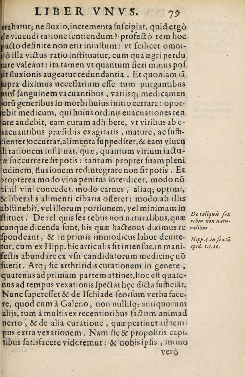 I LIBER VNVS. , 7j> ilrahatur; ne fluxio,incrementa fufcipiat. quid ergo re viuendi ratione ientiendum ? profedo rem hoc | adodefinire non erit iniudum: vt fcilicet omni- i oillavidus ratioinftiruatur, cumquaasgri perdu bare valeant: ita tamen vtquantum fieri minus pof jitfluxionis augeatur redundantia . Et quoniam ia |upra diximus neceflarium effe tum purgantibus Ium fanguinem vacuantibus, varijsq; medicamen [oru generibus in morbi huius initiocertare: opor- ebit medicum, qui huius ordinis euacuationes ten .are audebit, eam curam adhibere, vt viribus ab e* lacuantibus prxfidijs exagitatis, mature, acfufli- pientertoccurrat,alimenta fuppeditet,&: eam viuen 3i rationem infliruat, quas, quantum virium iadu- as fuccurrere fit potis: tantum propter fuam pleni udinem, fluxionem redintegrare non fit potis. Et Dropterea modo vina penitus interdicet, modo no nihil vini concedet, modo carnes , aliaq; optimi, 5c liberalis alimenti cibaria offeret: modo ab illis abflinebit, vel illorum portionem, yel minimam in . . ftituet. De reliquis fex rebus non naturalibus,qua: ^ebwnmn!tt»- cunque dicenda funt, his quas hadeous diximus re raltbm . Spondeant, & in primis immodicuslabor deuite- Htpp.s.infixt* tur, cum ex Hipp. hic articulis fit intenfus,in mani- ejnd* t.c.io, ifeftis abundare ex vfn candidatorum medicin^nd fuerit. Atq; fic arthritidis curationem in genere , quatenus ad primam partem attinet,hoceflquate* nusad tempus vexationis fpedath^c dida fufticiar. Nunc fupereffet Sc de Ifchiade feorfum verba face- re, quod cum a Galeno, non nullifq; antiquorum alijs, tum a multis exrecentioribus fadum animad uerto , &:de alia curatione , quas pertinet ad tem¬ pus extra vexationem . Nam fic&: propofitis capu Sibus fatisfacere videremur; & nobisipfis , immo vera