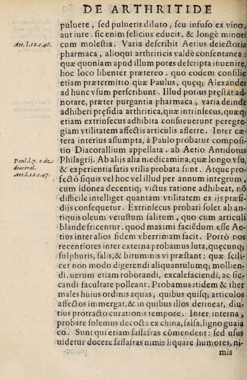 Aot. Uj 2.0.46. Vaul.l.j. c.ds-j dtaceral. Aet.l.j 2.0.47. DE ARTHRITIDE puluere , fed pulueris diluto , feu infufo ex vino, autiure . fic enim felicius educit, longe minori cum moleftia. Varia defcribit Aetius deiedoria pharmaca, alloqui arthriticis valde confentanea ; quae quoniam apud illum potes defcripta inuenire, hoc loco libenter praetereo . quo eodem confilic etiam praetermitto quae Paulus, qu^q5 Aiexandei ad huncvfum perfcribunt. Illud potius proflat ad* notare, praeter purgantia pharmaca , varia deinde adhiberipr^fidia arthritica,qux jntrinfecus,quseq; etiam extrinfecus adhibita confueuerunt peregre¬ giam vtilitatem affedisarticulis afferre. Inter ese* tera interius affumpta, a Paulo probatur compofi- tio Diacorallium appellata . ab Aetio Antidotus Fhilagrij. Ab alijs alia medicaminajquae longo vfu, & experientia fatis vtilia probata fnnt. Atque pro- feddfiquis vel hoc velilludper annum integrum f cum idonea decentiqj vidus ratione adhibeat, no difficileintelliget quantam vtilitatem ex ijs prae¬ di js confequetur. Extrinfecus probari folet aban- tiquisoleum vetuftum falitum , quo cum articuli blande fricentur. quod maximi faciedum effe Ae¬ tius inter alios fidem vberrimam facit. Porro nos recentiores inter externa probamus luta,qufcunq$ fulphuris, falis,&: bituminis vi prseftant: quas fcili- cet non modo digerendi aliquantulumq; mollien¬ di, uerum etiam roborandi, excalefaciendi, ac fic- candi facultate polleant. Probamus itidem &; ther males huius ordinis aquas, quibus quifq$ articulos affedos immergat,&: in quibus illos detineat, diu¬ tius protrado curationis tempore. Inter interna, probare fetemus decodaex china,falfa,ligno guaia co. Sunt qui etiam faffafras comendent: fed ufus uidetur docere faffafras nimis liquare humores, ni¬ mis