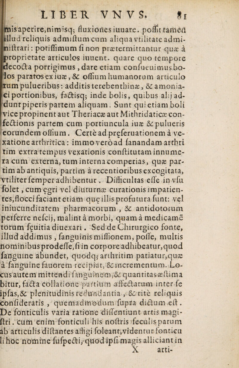 lfci$aperire,nimisq; fluxionesiuuare. poffittamM illud reliquis admiftumcum aliqua volitate admi- tiifirari: potiflimum fi non praetermittantur quae a proprietate articulos iunent. quare quo tempore decofta porrigimus , dare etiam confueuimusbo¬ los paratos ex iuse, &: oflium humanorum articulo lum pulueribus: additis terebentbinae, &; amonsa- ci portionibus, fa&isq; inde bolis, quibus ahj ad¬ dunt piperis partem aliquam. Sunt qui etiam boli vice propinent aut Theriacas aut Mithridaticas con- feftionis partem cum portiuncula iuce &pulueris eorundem oflium. Certe ad preferuationem a ve¬ xatione arthritica: immoveroad fanandamartbri tim extra tempus vexationis conftitutam innume¬ ra cum externa, tum interna comperias, quas par- tim ab antiquis, partim a recentioribus excogitata, vtiliter femper adhibentur. Difficultas e fle invfu folet, cum £gri vel diuturnas curationis impatien¬ tes,flocci faciant etiam qu£ illis profutura funt: vel iniucunditatem pharmacorum , $£ antidotorum perferre nefcij, malint a morbi, quam a medicame torum fguitia diuexari. Sed de Chirurgico fonte, illud addimus, fanguinis miffionem, pofle, multis nominibus prodefle, fi in corpore adhibeatur,quod fan guine abundet, quodq; arthritim patiatur,quas a fanguinefauorem recipiat, S£incrementum. Lo¬ cus autem mittendi fanguinem,&: quantitasasftima bitur, fafta collatione partium arfeftarum inter fe ipfas,&: plenitudinis redundantia , & rite reliquis confideratis , quemadmodum fupra difliuni eft. De fonticulis varia ratione diffentiunt artis magi- ftri. cum enim fonticuli his nofiris feculis parum ab articulis diflantes affigi foleant,videntur fonticu hhoc nomrne fufpe&i, quod ipfi magis alliciantin X arti-