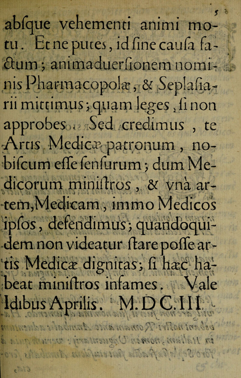 abfque vehementi animi mo¬ tu . Et ne putes, id fine cauia fa- approbes , ? .uH.x.uHuv. iiuticin nomi nis Pharmacopola rii mittimus \ quam leges 5 fi non , te Artis Medica patronum , no- bifcum efife fenfurum; dum Me- ♦ « .i di eorum miniflros & vna ar- , immo - \ , quandoqui¬ dem non JL I,. 'e ar¬ tis Medicae dignitas; fi hac ha- miniftxos i ilis . : M. v» rr • . e. V* , * \ • v f ■* o... • ..•» « i 4 M sj » 4U#