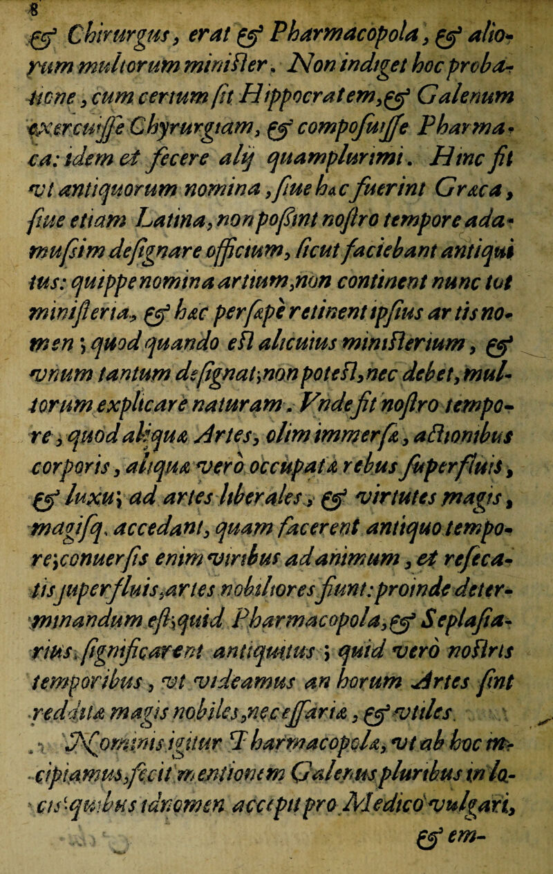 Qf Chirurgus, erat pfi Pharmacopola, pf alio- rum multorum mini fler, 2don indiget hoc proba* Itone, cum certum fit H ippocrat em,pef Galenum exercuiffe Ghyrurgiam, pgf compofwjfe Phasma • ca: idem ei fecere ahj quamplunmi. Hinc fit v t antiquorum nomina ,fiue ha c fuerint Graca, flue etiam Latina, nonpofimt nofiro temporeada- mufsim defgnare ofictum, ficut faciebant antiqui tus: quippenomina artium,non continent nunc tot minifiena, pf hac perfape retinent tpfius ar tis no¬ men ; quod quando efl alicuius mmiflertum, pef vnum tantum defignat-,non potefl,nec debet,mul¬ torum explicare naturam . Vndefit nofiro tempo¬ re j quod aliqua Artes, olimimmerfa, aftiontbus corporis, aitqua asero occupata rebus fuperfluis, pfi luxu} ad artes Uber ales> pyg virtutes magis, magifq, accedant, quam facerent antiquo tempo- re\conuerfis enim viribus ad animum, et refeca- tis superfluis,artes nobilioresfiunt: proinde dettr- minandum efi\quid Pharmacopola,^ Seplafia- rms, fignificarent antiquitus ; quid vero noflrts temporibus, vt videamus an horum Artes fint ■reddita magis nobiles,nec ejfarta, p^vttles. , •, 'fffiominis igitur P harmacopola, vt ab hoc im- - cipiamus fecit m entionem Galenus pluribus in lo- ' cts‘quibus tdncmen accepit pro Medico vulgari, . sa>' . pfi em-