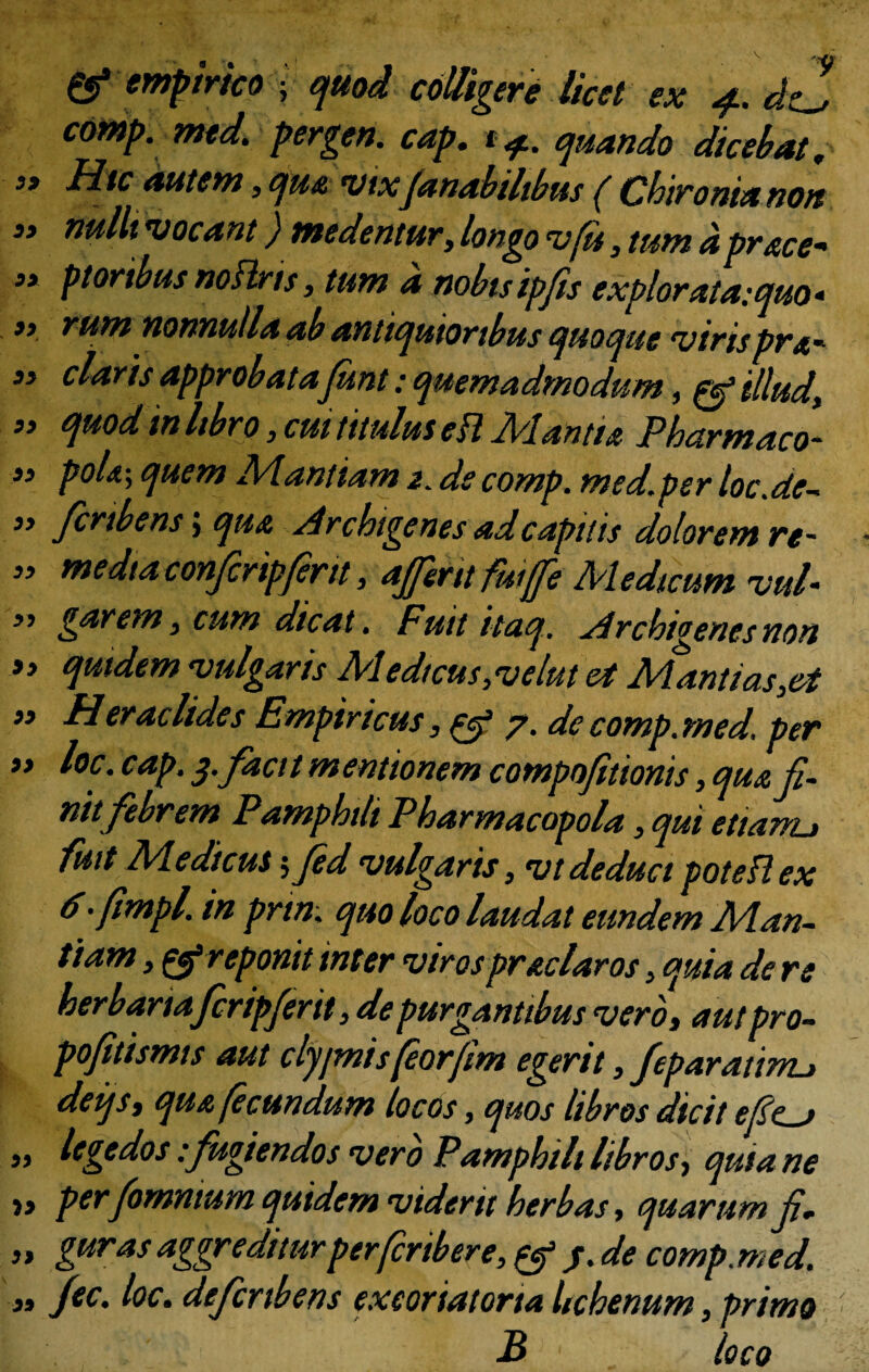 & empirico • quod colligere licet ex 4. </0 comp. med. pergen. cap. t <f. quando dicebat, j» Hic autem , qu& vtxfanabilibus ( Chironianon ” vocant) medentur, longo vfit, tum a pr&ce* » ptortbus noftris, tum a nobisipfis explorata:quo* >, rum nonnulla ab antiquioribus quoque virisprx- 33 claris approbata funt: quemadmodum, & illud, 33 quod in libro, cui titulus eft Mantu Pharmaco- 33 poU\ quem Manliam 2. ds comp. med.per loc.de- 33 firtbens j qua Archigenes ad capitis dolorem re- 33 media confiripfirit, aJJeritfuiffe Medicum vul- 3, garem, cum dicat. Fuit itaq. Archigenes non 33 quidem vulgaris Medtcus,velut et Mantias,et 33 Heraclides Empiricus, & 7. de comp. med. per 33 loc. cap. $.facit mentionem compofitionis, qua fi¬ nit febrem Pamphilt Pharmacopola, qui etiarru fuit Medicus fifed vulgaris, vtdeducipoteflex 6-fimpl. in prtn; quo loco laudat eundem Man- ftam, & reponit inter virospr&claros, quia de re herbariafcripjerit, de purgantibus vero» aut pro- pofitismis aut cljjmisfiorfim egerit, feparatimj defit qua fecundum locos, quos libros dicit efie-j ,, legedos -.fugiendos vero Pamphili libros» quiane i» per fomnium quidem viderit herbas, quarum fi „ guras aggrediturperfiribere,^ /. de comp. med. „ fec. loc. defcribens exeoriatorta hchenum, primo B loco