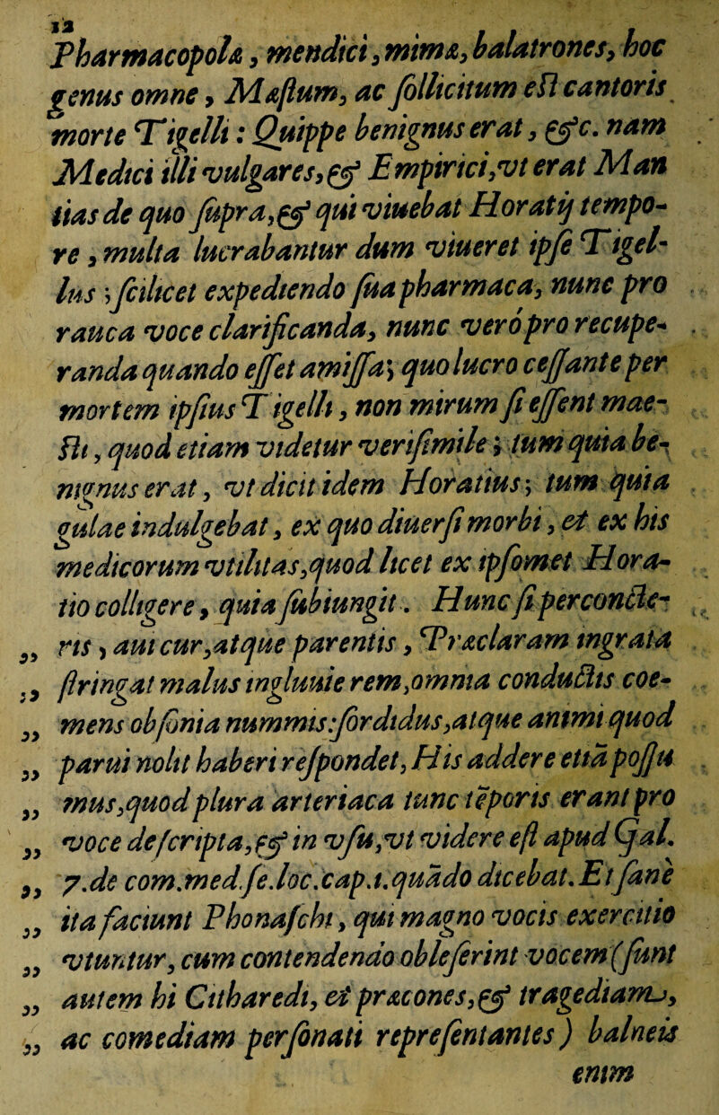 Pharmacopola, mendici, mima, balatrones, hoc genus omne > Mafium, ac Jollicitum eU cantoris morte Ti^elli .* Quippe benignus evat, &c. nam Medtci illi vulgares,^ Empirici, ut erat Man itas de quo Jupraqui umebat Horatij t empo¬ re , multa lucrabantur dum umeret ipje Ttgel- Ius; ficiltcet expediendo /ua pharmaca, nunc pro rauca uoce clarificanda, nunc ueropro recupe¬ randa quando effiet amiffa > quo lucro cejjante per mortem ipfims Tigelli, non mirum fi effient mae- fh, quod etiam videtur verfimtle; tum quia be- m^nus erat, ut dicit idem Horatius, tum quia gulae indulgebat, ex quo diuerfimorbi, et ex his medicorum utilitas,quod licet ex tpfiomet Hora¬ tio colligere, quia fiibiungit. Hunc (i perconcler }i ns, aut cur,at que parentis, Prae Uram ingrata , 9 ftringat malus ingluuie rem,omma conduftts eoe- „ mens obfonia nummis :fordtdus,atque antmiquod „ parui nolit haberi refpandet, His addere ettapoJJH „ mus,quod plura arteriaca tunc teporis erant pro „ uoce defcripta,fef in ufiu,ut videre eft apud (fal. }, 7.de com.medfe.loc.cap.t.quado dicebat.Etfane 3t ita faciunt Phonafichi, qm magno vocis exercitio „ utuntur, cum contendendo obleferint vocem(fimt „ autem hi Citharedi, et pruones,& tragedianu, ac comediam perjonati repre/entantes) balneis entm