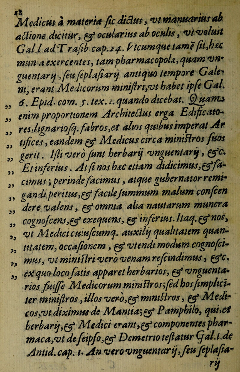 Mediem a, materi* fic diEus, vt manuar ius ab attione dicitur, oculatius ab oculis , vt ‘voluit. Cal.l adTrafib cap.24-~ Ptcumquetame fttJoM mm a exercentes, tam pharmacopola, quam vn- guentarq, feu feplafiarij antiquo tempore Gale* nt, erant Medicorum miniftrtyvt habet ipfe GaL 6. Eptd• com. j. tex. t. quando dicebat. Quam* S} enim proportionem Architedius erga E di ficato- r es Jignariofq. fabros,et alios quibus imperat Ar tifices, eandem & Medicus circa mmiHros fms „ ierit. Iflt verofunt herbarij vnguentartj, £efa ,, Et inferius. At fi nos hac etiam didicimus, ^fa- a, cimusj perindefacimus, a t que gubernator remim 3, gandiperitus,& factlejummum malum confcen dere valens, & omnia alta nautarum munera cognofcens,pef exequens, & infertus■ Itaq. & nos> Sa vt Media cuiufcumq. auxtiij qualitatem quan- ,s titatem, occafionem, & vtendi modum cognofci- 3j mus, vt miniflri vero venam rejeindimus > {f c, $9 eoi quo loco fatis apparet herbarios, & vnguenta* riosfmjfe Medicorum miniUrosfedhosjmphct- ter mmiflros, illos verb,gf mmtHros, & Medi¬ cos ,vt diximus de Mantia\e£ Pamphilo, quuet herbarij,& Medici erant componentes phar- maca,vt de[eipfo,pf Demetrio teflatur QjaD.de . Antid. cap. t-An vero vnguentarffeu feplafia- • ri