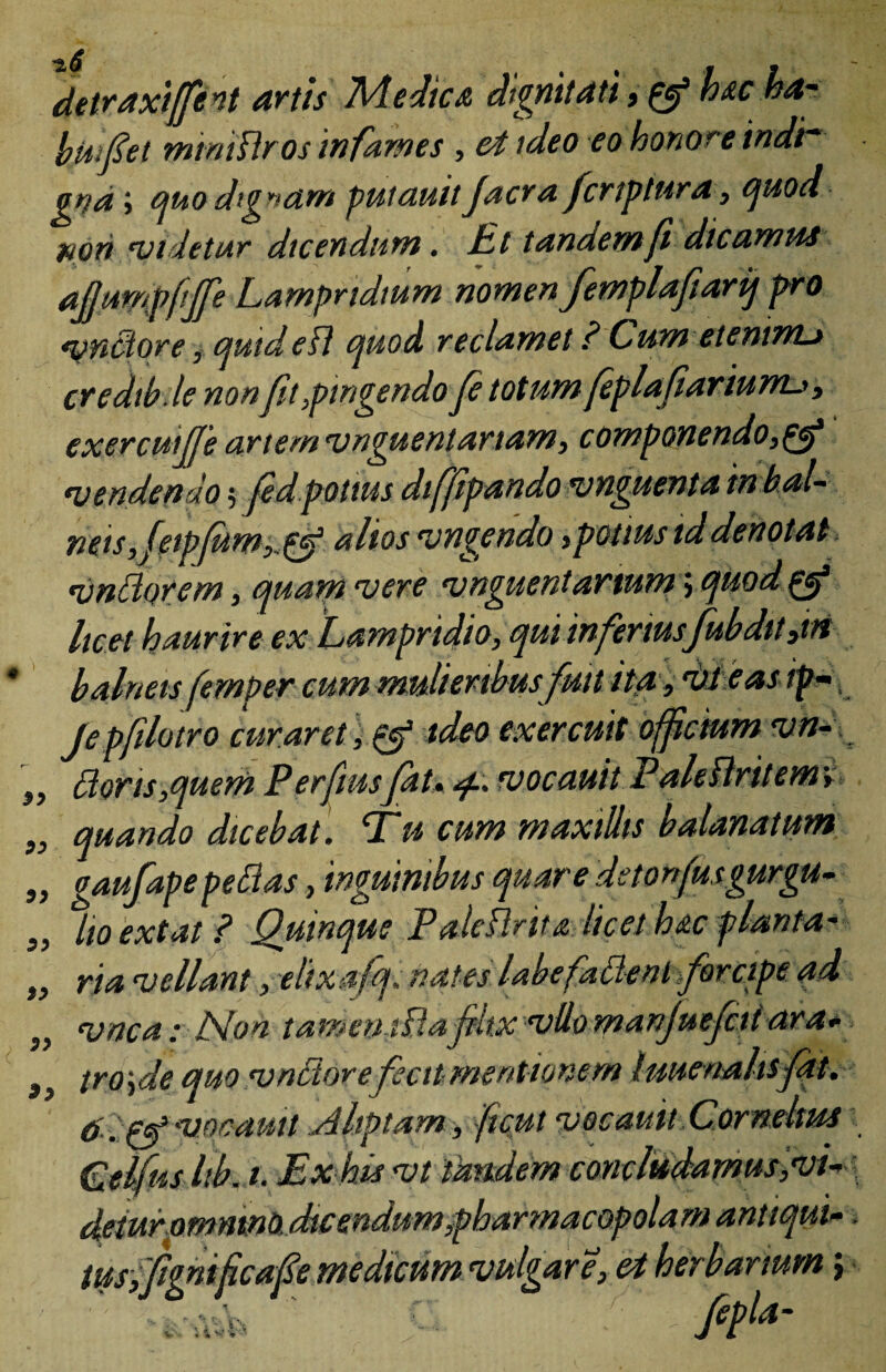 detraxijfint artis Medica dignitati, & hac baj bwfiet mtmUros infames , ei ideo eo honore indh gna > quo dignam putauit Jacra fcrtptura y quod wori *videtur dicendum. Ut tandem fi dicamus ajjmnpftffe Lampridium nomen Jemplafiarij pro vndore, quided quod reclamet ? Cum etenim* credtb.le nonjit,pingendo fe totum feplafiariunu, exercwffe artem'unguentariam, componendo, •vendendo; jed potius diffipando •unguenta tn bal~ neis, feipfum,,&‘ altos •ungendo,potius td denotat •undorem, quam vere vnguentartum; quod ^ licet haurire ex Lampridio, qui infertusfubdtt,m balneis femper cum mulieribusfuit ita, vt e as ip-, Je pflatro curaret, & ideo exercuit offctum vn- ,, doris,quem Perftusfat* vocauit Paleflritemv ,, quando dicebat. T# cum maxillis balanatum „ gaufapepedas, inguinibus quare detonfusgurgu- „ lio extat ? Quinque Paleflrita licet hac planta- „ ria vellant, eltx afq. nates labefadent forcipe ad „ vnca: Non tamemdafiltxvUomanJuefciiara* 3) troyle quo vndore fecit mentionem /uuenaltsjat. vocauit Aliptam , 'ficui vocauit Corndms (uelfus lib. t. Ex his vt tandem concludamus ,vL detur ommnO. dicendum,pharmacopolam antiqui-. tus, ftgnifcaf e medicum vulgare, ei herbarium; . ;v 'r