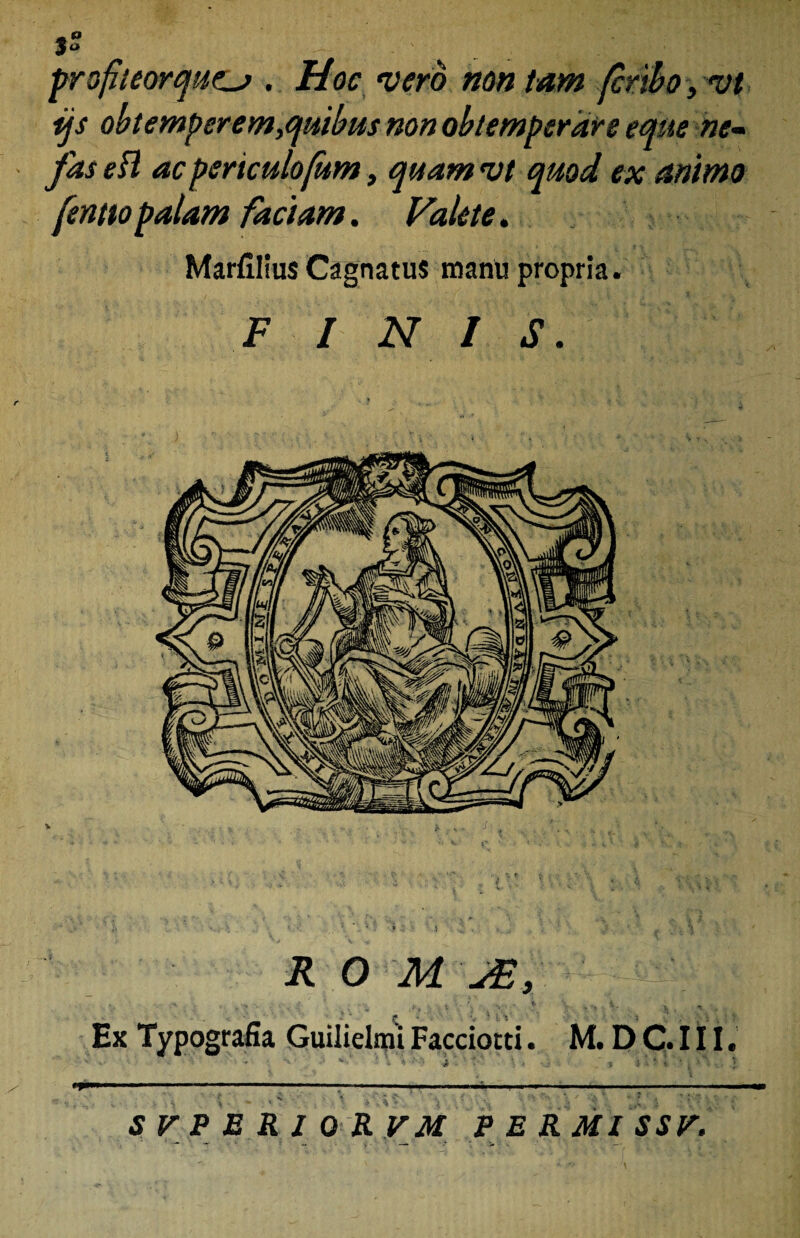 profieorqut_j . Hoc vero non tam (cnbo, vi ijs obtemperem,quibus non obtemperare eque ne~ fas efl ac periculofum, quam vt quod ex animo fentto palam faciam. Valete. MarfiliusCagnatus manu propria. FINIS. » . • '• » < • •< r • <■■/, , o i1- ' J v. > r %' 1 \ *, * ■ f .$ •*' . < , \ t 4 Vs V ..., • i-. ^ ■ * “ • , 4. ■» 4 ' ” . - ' «> 4 .* ;; •• j . ^ R 0 ili Ex Typografia Guilielmi Facciotd. M. D C. 111. * ** * * - *V ' £ i j 5 i * ' j J '  ■ 1 ■ ---. ■■ ' ■— ■■---■■■-;-- -- » _ 'V * 'A * \ - * • , • * ‘ *■. •• 4. * ** • i ’ *' / *• ’