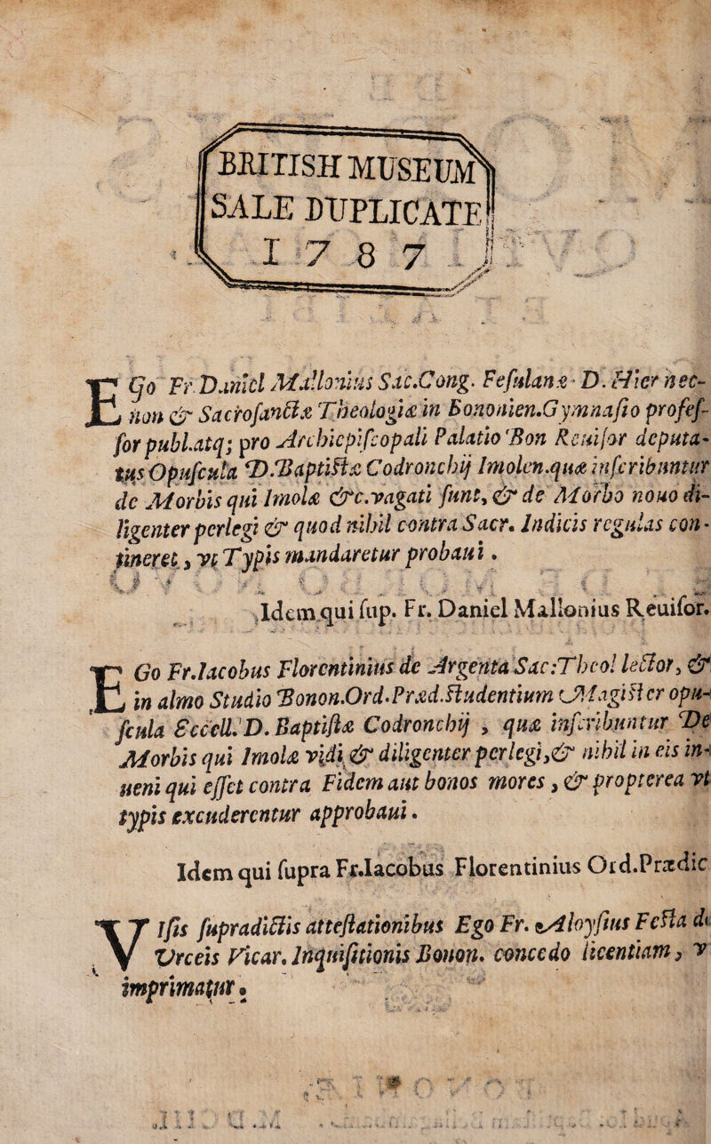pMTISHMUSEim SALE DUPLICATE V 1 7 8 7 lj ECjo Fr D antei Mulionius Sac.Cong. F e fidant D. Hier nec- Uoti & Sacrofanttt Theologia m Bononien.Gymnafto profefi- fiorpubl.aiq; pro Anbicpificopali Palatio 'Bon Reuijor deputa- tusOpuficula ‘D.TaptiHa Codroncbij Imolcn.qwz infcribmtiir dc Morbis quilmoU &c.vagati fiunt, & de Morbo nouo di¬ ligenter perlegi & quod nihil contra Sacr. Indicis regulas con¬ tineret y vi TypU mandaretur probatu. O.Y ' i \.A . . L V.A : *' ; i Idem qui fttp. Fr, Daniel Mallonius Reuifor. EGo Fr.Iacobus Florentinius de Argenta Sac:Theo! lector> & in almo Studio Bonon.Ord.PradTtudentium CMagislcropu-\ ficula SccclLD. Baptifta Codroncbij , qua inficribuntur cDe Morbis qui ImoU vidi & diligenter per legi ^ nihil in eis im aeni qui efifict contra Fidem aut bonos mores, & propterea vi typis excuderentur approbaui. Idem qui fupra Fr.Iacobus Florentinius Oi d.Pr&dic Yjfts fupradiftis attefilatioriibus Ego Fr. Vrceis Ficar. Inquifitionis Bonon. com imprimatur. zAloyfius Fcfla d< concedo licentiam} v * **• 'i