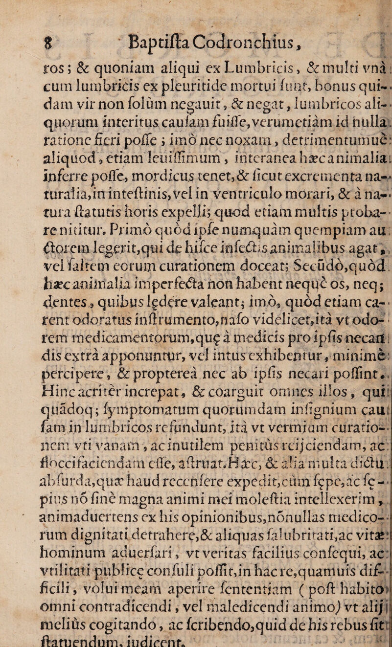 ros; & quoniam aliqui ex Lumbricis, & multi vna cum lumbricis ex pleuritide mortui funt, bonus qui¬ dam vir non foliun negauit, & negat, lumbricos ali¬ quorum interituscaulam fuiffe,verumetiarn id nulla, ratione fieri poffe ; imo nec noxam, detrimentumue aliquod , etiam leuiffimum, interaneaha?canimalia; inferre poffe, mordicus tenet, & ficut excrementa na** ruralia,in inteftinis, vel in ventriculo morari, & a na-* tura flaturis horis expelli; quod etiam multis proba¬ re nititur. Primo quod ipfenumquam quempiam au £lorcm legerit,qui de hifce infcdhsanimalibus agat„ velfaltem eorum curationem doceat; Secudd,qu6d ha?eanhnaUa imperfedta non habent neque os, neq; dentes, quibus lgdcre valeant; imo, quod etiam ca- rent odoratus inftrumento,nafo videlicet,ita vt odo¬ rem medicamen torum, qu? a medicis pro ipfis necari dis extra apponuntur, vel intus exhibent ur, minime: percipere, & propterea nec ab ipfis necari poffint* = Hinc acriter increpat, & coarguit omnes illos, quii q.uadoq; fymptomatum quorumdam infignium caui1 farn in lumbricos refundunt, ita vt vermium curatio¬ nem vti vanam, ac inutilem penitus rcijcicndam, ac flocci faciendam cfie, adruat, Hxc, & alia multa diclu. abfurdajqusc haud rcccnfere expedit, cum f?pe,ac fc~ pius no fine magna animi mei moleftia intellexerim, animaduertens ex his opinionibus,nonullas medico¬ rum dignitati detrahere,& aliquas falubritati,ac vitat'; hominum aduerfari, vt veritas facilius confequi, acu vtilitati publice confuli poffit,in hac re,quamuis di£L ficili, volui meam aperire fententiam ( pofl habito omni contradicendi, vel maledicendi animo,) vt aliji meli iis cogitando, ac fcribendo,quid de bis rebus fit ftamendum, indicent*